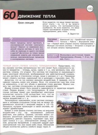 Урок-лекция Если окажется, что ваша теория противо­
речит опыту, - ну, что ж, вы можете
всегда сказать, что экспериментаторы
ошибаются . Но если окажется, что ваша
теория противоречит второму началу
термодинамики , дело плохо .
А. Эдцингтон
Ключевые Идеальный газ • Адиабатный процесс •
Какие процессы могут протекать в
изолированной системе самопроиз­
вольно? Зависит ли изменение внут­
ренней энергии системы от пути (спо­
соба) ее перехода из одного состояния
в другое? Достаточно ли только закона
сохранения энергии для описания воз­
можных самопроизвольных процессов
в изолированных системах.
слова Теплота • Работа • Внутренняя энер-
гия • Первый закон (первое начало) термодинамики •
Функции состояния системы • Энтропия и второй за­
кон (второе начало) термодинамики
Молекулярно-кинетическая теория.
Термодинамика (Физика, 7-9 кл.; Хи­
мия, 8 кл.).
ПЕРВЬ/И ЗАКОН (ПЕРВОЕ НАЧАЛО) ТЕРМОДИНАМИКИ. Представим , что
мы изучаем систему материальных тел (это может быть совокупность ка­
ких-то предметов- тетрадь , ручка, сумка и т. д., или молекулы газа, или
раствор , словом, что угодно) . Эта система тел отделена от окружающего
мира некоторой оболочкой, воображаемой или действительной (скажем,
газ или раствор в стеклянном сосуде , вещи в рюкзаке и т. д.). Примерам
может служить система « идеальный газ в цилиндре с поршнем » (рис. 70).
Допустим, что на газ оказано внешнее воздействие. К примеру, кто-то
сдвинул поршень влево или вправо . Ясно , что количество газа при этом
не изменилось , а вот его объем и давление стали другими. Можно ска­
зать так: система откликнулась на внешнее воздействие.
Форма отклика может быть разной в зависимости от характера воздей­
ствия. Первая форма - это теплоперенос. В этом
случае система теряет или приобретает некоторое
количество теплоты (l:.Q) вследствие того, что ее
нагрели , или охладили, или оказали на нее механи­
ческое воздействие и т. д.
Теплоперенос невозможен, если система изолиро­
вана в тепловом отношении (тогда она не может об­
мениваться теплотой с внешним миром и l:.Q = 0).
Процессы , которые происходят в такой системе, на­
зывают адиабатными.
Бывает и иная форма отклика системы на внешнее
воздействие - это так называемые рабочие
действия , или работа. Скажем, система может со­
вершать различные действия: механические (газ,
расширяясь , двигает поршень, поднимает груз, вра­
щает колесо и т. д.) , электрические (между систе ­
мой , допустим батарейкой, и внешней средой идет
электрический ток) или какие-либо иные . Обозначим
общее количество работы (любого вида) через А. Движение поезда
 