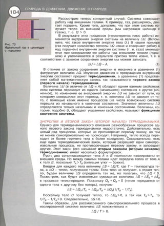 Рис. 70
Рассмотрим теперь конкретный случай . Система совершает
работу над внешними телами. К примеру, газ, расширяясь, дви­
гает поршень. Кроме того, допустим, что при этом система по­
лучает тепло из внешней среды (мы нагреваем цилиндр с
газом), т. е. Q > О.
В результате этих процессов (теплоперенос плюс работа) из­
меняется внутренняя энергия системы на величину t::,U. (Вспом­
ните, что такое внутренняя энергия тела И.) В нашем примере
Идеальный газ в цилиндре
с поршнем
(газ получает количество теплоты t::,Q извне и совершает работу А
над поршнем) внутренняя энергия системы (т . е. газа) уменьша­
ется при совершении ею работы над внешними телами (порш-
нем) и увеличивается в результате притока тепла извне, т. е. в
соответствии с законом сохранения энергии мы можем записать
t::, И = t::,Q- А. (1)
В отличие от закона сохранения энергии в механике в уравнении (1)
фигурирует величина t::,Q. Изучение движения и превращения внутренней
энергии составляет предмет термодинамики, а уравнение (1) представ­
ляет собой математическую запись так называемого первого закона
(первого начала) термодинамики.
Величина t::, И (в отличие от t::,Q и А) обладает одним важным свойством:
если система переходит из одного (начального) состояния в другое (ко­
нечное), то изменение ее внутренней энергии /::, И не зависит от пути, по
которому совершился этот переход, т. е. величина /::, И не зависит от то­
го, с помощью каких именно процессов (из числа возможных) система
перешла из начального в конечное состояние. Значение величины !::. И
определяется только начальным и конечным состояниями. Величины, ко­
торые, подобно И, обладают указанным свойством, называют функциями
состояния системы.
ЭНТРОПИЯ И ВТОРОЙ ЗАКОН (ВТОРОЕ НАЧАЛО) ТЕРМОДИНАМИКИ.
Однако · для термодинамического описания разнообразных процессов од­
ного первого закона термодинамики недостаточно. Действительно, есть
целый ряд процессов, которые не противоречат первому закону, но тем
не менее самопроизвольно не происходят. Например, тепло всегда пере­
ходит от более горячего тела к более холодному. Следовательно, есть
еще один термодинамический закон, который разрешает одни самопро­
извольные процессы, не противоречащие первому закону, и запрещает
другие. Этот закон (его называют вторым законом (вторым началом)
термодинамики) имеет несколько формулировок.
Пусть два соприкасающихся тела А и В полностью изолированы от
внешней среды. Но между самими телами идет передача тепла от тела А
к телу В, поскольку ТА> Тв (ситуация утюг- брюки).
Введем для каждого тела величину f::.S =t::, QjТ, где Т- температура те­
ла, а t::,Q - тепло, полученное телом. Если тело не получает, а отдает теп­
ло, будем величину t::,S определять так же, но полагать, что t::,Q < О .
Посмотрим, как будет изменяться суммарная величина t::,S =t::,SA + t::,Sв
в процессе теплопередачи. Поскольку QA + Ов =О (тепло передается от
одного тела к другому без потерь), получим
t::,S = !:::,QAjTA + !:::, QвfТв = !:::, Qв(1/Тв- 1/ТА).
Поскольку тело В получает тепло, то t::, Qв > О, а так как Тв > ТА, то
1/Тв - 1/ТА >О. Следовательно, t::,S > О.
Таким образом , для рассмотренного самопроизвольного процесса в
изолированной системе величина t::,S положительна и
!:::,Q 1 т> о .
 