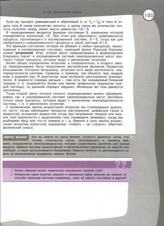 Если же процесс равновесный и обратимый (т. е. ТА = Т8) и тело А от­
дало телу В некое количество теплоты, а затем такое же количество теп­
лоты получило назад, имеет место равенство I:::.S = О.
В термодинамике вводится функция состояния S, изменение которой
определяется величиной !:::.S. При этом для обратимого (равновесного)
процесса , протекающего в изолированной системе , S = О , тогда как для
необратимого (неравновесного) процесса в такой системе S > О.
Эту функцию состояния , которая не убывает в любых процессах , проис­
ходящих в изолированных системах, немецкий физик Рудольф Клаузиус
назвал энтропией. Итак , второй закон термодинамики в формулировке
Клаузиуса гласит: в изолированной системе самопроизвольно могут про­
текать только процессы , которые ведут к увеличению энтропии .
Более общее определение энтропии, а следовательно , и второго зако­
на термодинамики было предложено австрийским физиком Людвигом
Больцманом . Согласно Больцману , энтропия есть мера хаотичности, неу­
порядоченности системы. Сравним , к примеру, три объекта: лед, жидкую
воду и водяной пар. В кристаллах льда молекулы расположены упорядо­
ченно . В жидкости порядка меньше - там есть так называемый ближний
порядок (т. е. сохраняется более или менее правильное окружение каж­
дой частицы) , но дальний порядок нарушен . Молекулы же газа движутся
хаотически .
Тогда второй закон (второе начало) термодинамики можно сформули­
ровать так: в изолированной системе самопроизвольно могут протекать
только такие процессы, которые ведут к увеличению неупорядоченности
системы, т. е. к увеличению энтропии .
С проявлением закона возрастания энтропии мы сталкиваемся доволь­
но часто: когда наблюдаем процессы растворения, диффузии газов и
жидкостей , испарения жидкостей , когда при нагревании твердое или жид­
кое тело разлагается с выделением газа (приведите примеры), когда мы
разбиваем яйцо или что-то ломаем и т . д. Именно в силу закона возрас­
тания энтропии известное выражение <<ломать - не строить» обретает
физический смысл.
оБРдЗ'>кизн·и ' Как вы знаете из курса физики, скорость движения тепла, или,
' точнее, количества тепла, протекающего в единицу вре­
' определяется теплопроводностью, которая существенно различна для разных
Именно поэтому прикосновение к металлическим предметам на морозе или,
tна~об<)РС)Т, в сауне воспринимается болезненно. Именно поэтому не рекомендуется си-
на металлических предметах, камнях, бетоне.
[> Каким образом может изменяться внутренняя энергия газа?
[> Изменения каких величин зависят и изменения каких величин не зависят от
способа перехода системы (например, газа) из одного состояния в другое?
 