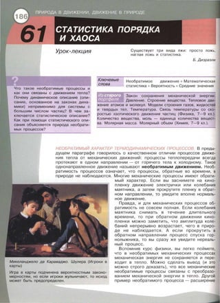 61 Урок-лекция
Что такое необратимые процессы и
как они связаны с движением тепла?
Почему динамическое описание (опи­
сание, основанное на законах дина­
мики) неприменимо для системы с
большим числом частиц? В чем за­
ключается статистическое описание?
Как при помощи статистического опи­
сания объясняется природа необрати­
мых процессов?
Ключевые
слова
Существует три вида лжи: просто ложь,
наглая ложь и статистика .
Б. Дизраэли
Необратимое движение • Математическая
статистика • Вероятность • Средние значения
Закон сохранения механической энергии.
Давление. Строение вещества. Тепловое дви­
жение атомов и молекул. Модели строения газов, жидкостей
и твердых тел. Температура. Связь температуры со ско­
ростью хаотического движения частиц (Физика, 7-9 кл.).
Количество вещества, моль - единица количества вещест­
ва. Молярная масса. Молярный объем (Химия, 7-9 кл.).
НЕОБРАТИМЬ!Й ХАРАКТЕР ТЕРМОДИНАМИЧЕСКИХ ПРОЦЕССОВ. В преды­
дущем параграфе говорилось о качественном отличии процессов движе­
ния тепла от механических движений: процессы теплопередачи всегда
протекают в одном направлении - от горячего тела к холодному. Такое
однонаправленное движение называют необратимым движением. Необ­
ратимость процессов означает, что процессы, обратные во времени, в
природе не наблюдаются. Многие механические процессы имеют обрати­
Микеланджело да Караваджо. Шулера (Игроки в
карты)
Игра в карты подчинена вероятностным законо­
мерностям, но если игроки жульничают, то исход
может быть предопределен.
мый характер. Если вы заснимете на кино­
пленку движение электрички или колебания
маятника, а затем прокрутите пленку в обрат­
ном направлении, то увидите вполне нормаль­
ное движение.
Правда, и для механических процессов об­
ратимость не совсем полная. Если колебания
маятника снимать в течение длительного
времени, то при обратном движении кино­
пленки можно заметить, что амплитуда коле­
баний непрерывно возрастает, чего в приро­
де не наблюдается. А если прокрутить в
обратном направлении процесс спуска гор­
нолыжника, то вы сразу же увидите нереаль­
ный процесс.
Вспомнив курс физики, вы легко поймете,
что в необратимых механических процессах
механическая энергия не сохраняется и пере­
ходит в тепло. Можно сделать вывод (и это
можно строго доказать), что все механические
необратимые процессы связаны с преобразо­
ванием механической энергии в тепло. Другой
пример необратимого процесса - расширение
 