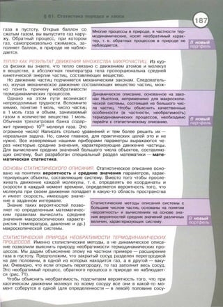 газа в пустоту. Открыв баллон со
сжатым газом , вы выпустите газ нару­
жу. Обратный процесс , при котором
газ , самопроизвольно сжимаясь , за­
полняет баллон , в природе не наблю­
дается .
Многие процессы в природе, в частности тер­
модинамические, носят необратимый харак­
тер , т. е. обратных процессов в природе не
наблюдается .
ТЕПЛО КАК РЕЗУЛЬ ТАТ ДВИЖЕНИЯ МНОЖЕСТВА МИКРОЧАСТИЦ. Из кур­
са физики вы знаете , что тепло связано с движением атомов и молекул
в веществе , а абсолютная температура тела пропорциональна средней
кинетической энергии частиц, составляющих вещество.
Но движение частиц подчиняется механическим законам . Следователь­
но , изучая механическое движение составляющих вещество частиц , мож­
н о понять причину необратимости
термодинамических процессов.
Однако на этом пути возникают
непреодолимые трудности. Вспомните
химию , понятие 1 моль, число частиц
в 1 моль газа и объем , занимаемый
газом в количестве вещества 1 моль.
Динамическое описание , основанное на зако­
нах Ньютона, неприменимо для макроскопи­
ческой системы, состоящей из большого чис­
ла частиц. Чтобы объяснить качественные
особенности (в частности , необратимость)
термодинамических процессов, необходимо
Обычная трехлитровая банка содер - перейти к статистическому описанию.
жит примерно 1023
молекул газа . Это
огромное число! Написать столько уравнений и тем более решить их -
нереальная задача . Но , самое главное , для практических целей это и не
нужно . Все измеряемые нашими приборами параметры выражаются че­
рез некоторые средние значения , характеризующие движение частицы.
Для вычисления средних значений большого числа объектов , составляю­
щих систему , был разработан специальный раздел математики - мате­
матическая статистика.
ОСНОВЬ/ СТАТИСТИЧЕСКОГО ОПИСАНИЯ. Статистическое описание осно­
вано на понятиях вероятность и средние значения параметров , харак ­
теризующих объекты , составляющие систему. Вместо того чтобы просле ­
живать движение каждой молекулы , т. е . определять ее координаты и
скорости в каждый момент времени , определяется вероятность того , что
молекула при своем движении попадает в какую -то область пространства
и имеет скорость , имеющую значе -
ние в заданном интервале .
Знание таких вероятностей позво ­
ляет по определенным математичес­
ким правилам вычислить средние
значения макроскопических характе ­
ристик (температура , давление и др.)
макроскопической системы.
Статистические методы описания системы с
большим числом частиц основаны на понятии
<< вероятность» и вычислениях на основе зна­
ния вероятностей средних значений различных
величин, характеризующих систему .
СТАТИСТИЧЕСКАЯ ПРИРОДА НЕОБРАТИМОСТИ ТЕРМОДИНАМИЧЕСКИХ
ПРОЦЕССОВ. Именно статистические методы , а не динамическое описа­
н ие позволили выяснить природу необратимости термодинамических про­
цессов . Мы дадим объяснение этому на частном примере - расширение
газа в пустоту. Предположим , что закрытый сосуд разделен перегородкой
на две половины , в одной из которых находится газ , а в другой- ваку-
ум. Очевидно , что если открыть перегородку, то газ заполнит весь сосуд.
Это необратимый процесс , обратного процесса в природе не наблюдает-
ся (рис . 71 ).
Чтобы объяснить необратимость , подсчитаем вероятность того , что при
хаотическом движении молекул по всему сосуду все они в какой-то мо­
мент соберутся в одной (для определенности - в левой) половине сосу-
 