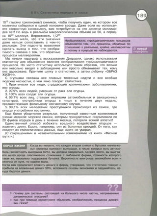 1015
(тысячу триллионов!) снимков, чтобы получить один, на котором все
молекулы соберутся в одной половине сосуда. Даже если вы использу­
ете скоростную кинокамеру , вам потребуется на это десятки миллиар­
дов лет! Но ведь в реальном макроскопическом объеме не 50, а поряд-
ка 1023
молекул. Вероятность 1/250
настолько мала , что эти значения
даже нельзя сопоставить с чем-то
реальным. Эти подсчеты позволяют
сделать вывод о том , что несбра­
тимость связана с тем , что обратные
процессы маловероятны.
Необратимость термодинамических процессов
объясняется тем, что процессы, обратные по
отношению к реальным, крайне маловероятны
и потому в природе не наблюдаются .
Мы начали параграф с высказывания Дизраэли , однако использовали
статистику для объяснения явления необратимости термодинамических
процессов . Но часто статистику используют таким образом, что вольно
или невальна вводят в заблуждение или просто обманывают тех , кому
она адресована. Прочтите шутку о статистике, а затем рубрику «ОБРАЗ
ЖИЗНИ » .
С огурцами связаны все главные телесные недуги и все вообще
людские несчастья, о чем явно говорит статистика.
1. Практически все люди , страдающие хроническими заболеваниями ,
ели огурцы .
2. 99,9% всех людей, умерших от рака ели огурцы .
3. 100% всех солдат ели огурцы.
4. 99,7% всех лиц , ставших жертвами автомобильных и авиационных
катастроф , употребляли огурцы в пищу в течение двух недель ,
предшествующих фатальному несчастному случаю.
5. 99,1 % всех малолетних преступников происходят из семей, где
огурцы употребляли постоянно .
Еще более убедителен результат , полученный известным коллективом
ученых- медиков: морские свинки , которым принудительна скармливали по
20 фунтов огурцов в день в течение месяца , потеряли всякий аппетит!
Единственный способ избежать вредного воздействия огурцов -
изменить диету . Ешьте , например , суп из болотных орхидей. От него , как
следует из статистических данных , еще никто не умирал.
(С сокращениями и незначительными изменениями из книги << Физики
шутят». )
Когда вы читаете, что каждая вторая снятая с бутылки «нечто-ко­
лы» этикетка приносит выигрыши, в числе которых есть автомо­
биль (вероятность выигрыша 50%), вы должны задуматься. Скорее всего, вы выигра­
ете нечто вроде пластикового стаканчика с эмблемой фирмы, стоимость которого
такая же, насколько подорожала бутылка. Вероятность выигрыша автомобиля если и
отлична от нуля, то крайне мала.
Когда вам предлагают вложить деньги в фирму, утверждая , что статистика говорит о
прибыли на вложенные деньги 50%, вспомните основы экономики и эадумайтесь, от­
куда берутся деньги.
1> Почему для системы, состоящей из большого числа частиц, неприменимо
динамическое описание?
Как при помощи вероятности объяснить необратимость процесса диффу­
зии газов?
 