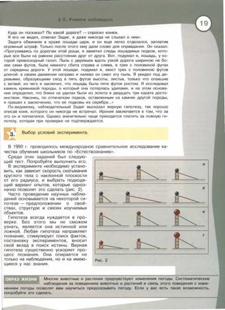 Куда он поскакал? По какой дороге? - спросил конюх.
Я его не видел, отвечал Задиг, я даже никогда не слыхал о нем » .
Задига обвинили в краже лошади царя, и он еще легко отделался, заплатив
огромный штраф . Только после этого ему дали слово для оправдания. Он сказал:
« Прогуливаясь по дорогам этой рощи, я заметил следы лошадиных подков, кото­
рые все были на равном расстоянии друг от друга. Вот, подумал я, лошадь, у ко­
торой превосходный галоп. Пыль с деревьев вдоль узкой дороги шириною не бо­
лее семи футов , была немного сбита справа и слева, в трех с половиной футах
от середины дороги . У этой лошади, подумал я, хвост трех с половиною футов
длиной: в своем движении направо и налево он смел эту пыль. Я увидел под де­
ревьями, образующими свод в пять футов высоты, листья, только что опавшие
с ветвей , из чего я заключил, что лошадь была пяти футов ростом . Я исследовал
камень кремневой породы, о который она потерлась удилами , и на этом основа­
нии определил , что бляхи на удилах были из золота в двадцать три карата досто­
инством. Наконец, по отпечаткам подков, оставленным на камнях другой породы ,
я пришел к заключению , что ее подковы из серебра...»
По-видимому, наблюдательный Задиг высказал верную гипотезу, так хорошо
описав коня, которого он никогда не встречал . Ирония заключается в том, что за
это он и поплатился . Однако значительно чаще приходится платить за ложную ги­
потезу, которая при проверке не подтверждается.
З. Выбор условий эксперимента.
В 1990 г. проводилось международное сравнительное исследование ка­
чества обучения школьников по << Естествознанию >> .
Среди этих заданий был следую­
щий тест. Попробуйте выполнить его.
В эксперименте необходимо устано­
вить, как зависит скорость скатывания
круглого тела с наклонной плоскости
от его радиуса, и выбрать подходя­
щий вариант опытов, которые одноз­
начно позволят это сделать (рис . 2).
Часто проведение научных наблю­
дений основывается на некоторой ги­
потезе - предположении о свой­
ствах , структуре и связях изучаемых
объектов.
Гипотеза всегда нуждается в про­
верке. Без этого мы не сможем
узнать, является она истинной или
ложной. Любая гипотеза направляет
познание, стимулирует поиск фактов,
постановку экспериментов, вносит
свой вклад в поиск истины . Верная
гипотеза суLЦественно ускоряет про­
цесс познания . Она опирается не
7~/7//1/ 7h~h7,
h 7~//.17/
7h 7hл=
?J-~//?7, ~
только на наблюдения, но и на имею- Рис. 2
щиеся у нас знания.
а
7h/Ш?,
6
7h )//l/
h
h
Многие животные и растения предчувствуют изменения погоды. Систематические
наблюдения за поведением животных и растений и связь этого поведения с изме­
нением погоды позволят вам научиться предсказывать погоду. Если у вас есть такая возможность,
попробуйте это сделать.
 