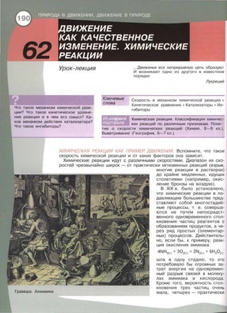 Урок-лекция
Что такое механизм химической реак­
ции? Что такое кинетическое уравне­
ние реакции и в чем его смысл? Ка­
ков механизм действия катализатора?
Что такое ингибиторы?
Ключевые
слова
...Движенья все непрерывную цепь образуют
И возникают одно из другого в известном
порядке .
Лукреций
Скорость и механизм химической реакции •
Кинетическое уравнение • Катализаторы • Ин­
гибиторы
Химическая реакция. Классификация химичес­
ких реакций по различным признакам. Поня­
тие о скорости химических реакций (Химия, 8-9 кл.).
Выветривание (География, 6-7 кл.) .
ХИМИЧЕСКАЯ РЕАКЦИЯ КАК ПРИМЕР ДВИЖЕНИЯ. Вспомните, что такое
скорость химической реакции и от каких факторов она зависит.
Гравюра. Алхимики
Химические реакции идут с различными скоростями. Диапазон их ско-
ростей чрезвычайно широк - от практически мгновенных реакций (взрыв,
многие реакции в растворах)
до крайне медленных, идущих
столетиями (например , окис­
ление бронзы на воздухе).
В XIX в . было установлено,
что химические реакции в по­
давляющем большинстве пред­
ставляют собой многостадий­
ные процессы, т. е. соверша­
ются не путем непосредст­
венного одновременного стол­
кновения частиц реагентов с
образованием продуктов, а че­
рез ряд простых {элементар­
ных) процессов . Действитель­
но, если бы, к примеру, реак­
ция окисления аммиака
4NНз(г) + 302(г) = 2N2(г) + 6Н20(г)
шла в одну стадию, то это
потребовало бы огромных за­
трат энергии на одновремен­
ный разрыв связей в молеку­
лах аммиака и кислорода.
Кроме того, вероятность стол­
кновения трех частиц очень
мала, четырех - практически
 