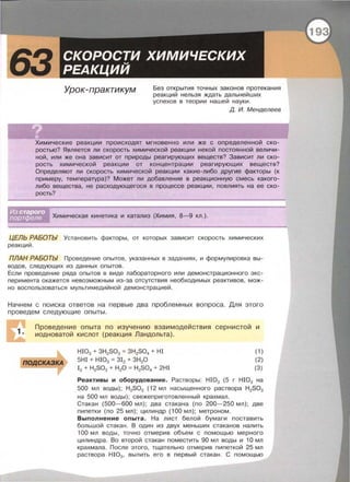 Урок-практикум Без открытия точных законов протекания
реакций нельзя ждать дальнейших
успехов в теории нашей науки.
д. И. Менделеев
Химические реакции происходят мгновенно или же с определенной ско­
ростью? Является ли скорость химической реакции некой постоянной величи­
ной, или же она зависит от природы реагирующих веществ? Зависит ли ско­
рость химической реакции от концентрации реагирующих веществ?
Определяют ли скорость химической реакции какие-либо другие факторы (к
примеру, температура)? Может ли добавление в реакционную смесь какого­
либо вещества, не расходующегося в процессе реакции, повлиять на ее ско­
рость?
Химическая кинетика и катализ (Химия , 8- 9 кл.) .
ЦЕЛЬ РАБОТЫ Установить факторы , от которых зависит скорость химических
реакций.
ПЛАН РАБОТЬ/ Проведение опытов , указанных в заданиях, и формулировка вы­
водов , следующих из данных опытов .
Если проведение ряда опытов в виде лабораторного или демонстрационного экс­
перимента окажется невозможным из-за отсутствия необходимых реактивов, мож­
но воспользоваться мультимедийной демонстрацией .
Начнем с поиска ответов на первые два проблемных вопроса. Для этого
проведем следующие опыты .
Проведение опыта по изучению взаимодействия сернистой и
иодноватой кислот (реакция Ландольта) .
ПОДСКАЗКА
НЮ3 + 3H2S03 = 3H2S04 + HI
5НI + НЮ3 = 312 + 3Н20
12 + H2S03 + Н20 = H2S04 + 2HI
(1)
(2)
(3)
Реактивы и оборудование. Растворы : HI03 (5 г HI03 на
500 мл воды) ; H2S03 (12 мл насыщенного раствора H2S03
на 500 мл воды) ; свежеприготовленный крахмал.
Стакан (500- 600 мл) ; два стакана (по 200-250 мл); две
пипетки (по 25 мл); цилиндр (100 мл) ; метроном.
Выполнение опыта. На лист белой бумаги поставить
большой стакан . В один из двух меньших стаканов налить
100 мл воды , точно отмерив объем с помощью мерного
цилиндра . Во второй стакан поместить 90 мл воды и 1О мл
крахмала. После этого, тщательно отмерив пипеткой 25 мл
раствора HI03 , вылить его в первый стакан. С помощью
 