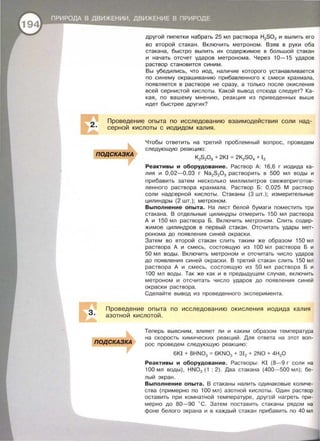 2.
другой пипетки набрать 25 мл раствора H2S03 и вылить его
во второй стакан. Включить метроном . Взяв в руки оба
стакана, быстро вылить их содержимое в большой стакан
и начать отсчет ударов метронома . Через 10--15 ударов
раствор становится синим.
Вы убедились, что иод, наличие которого устанавливается
по синему окрашиванию прибавленного к смеси крахмала,
появляется в растворе не сразу, а только после окисления
всей сернистой кислоты. Какой вывод отсюда следует? Ка­
кая, по вашему мнению , реакция из приведенных выше
идет быстрее других?
Проведение опыта по исследованию взаимодействия соли над­
серной кислоты с иодидом калия .
Чтобы ответить на третий проблемный вопрос , проведем
следующую реакцию :
пОДСКАЗКА
K2Sp8 + 2КI =2K2S04 + 12
3.
Реактивы и оборудование. Раствор А 16,6 г иодида ка­
лия и 0,02--0,03 г Na2S20 3 растворить в 500 мл воды и
прибавить затем несколько миллилитров свежеприготов­
ленного раствора крахмала . Раствор Б : 0,025 М раствор
соли надсерной кислоты . Стаканы (3 шт. ) ; измерительные
цилиндры (2 шт.) ; метроном .
Выполнение опыта. На лист белой бумаги поместить три
стакана . В отдельные цилиндры отмерить 150 мл раствора
А и 150 мл раствора Б . Включить метроном . Слить содер­
жимое цилиндров в первый стакан . Отсчитать удары мет­
ронома до появления синей окраски .
Затем во второй стакан слить таким же образом 150 мл
раствора А и смесь , состоящую из 100 мл раствора Б и
50 мл воды . Включить метроном и отсчитать число ударов
до появления синей окраски . В третий стакан слить 150 мл
раствора А и смесь , состоящую из 50 мл раствора Б и
100 мл воды . Так же как и в предыдущем случае , включить
метроном и отсчитать число ударов до появления синей
окраски раствора .
Сделайте вывод из проведенного эксперимента.
Проведение опыта по исследованию окисления иодида калия
азотной кислотой.
подСКАЗКА
Теперь выясним , влияет ли и каким образом температура
на скорость химических реакций . Для ответа на этот воп­
рос проведем следующую реакцию:
6КI + 8HN03 = 6KN03 + 312 + 2NO + 4Н20
Реактивы и оборудование. Растворы : КI (8--9 г соли на
100 мл воды) , HN03 (1 : 2). Два стакана (400--500 мл) ; бе­
лый экран .
Выполнение опыта. В стаканы налить одинаковые количе­
ства (примерно по 100 мл) азотной кислоты. Один раствор
оставить при комнатной температуре , другой нагреть при­
мерно до 80--90 · с. Затем поставить стаканы рядом на
фоне белого экрана и в каждый стакан прибавить по 40 мл
 