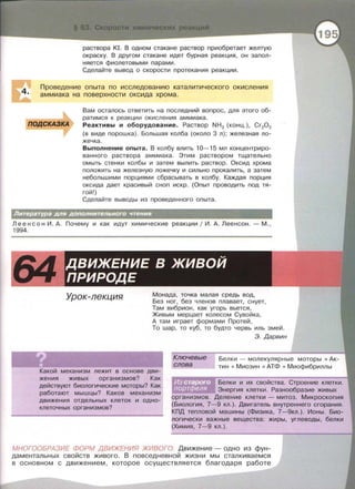 4.
раствора КI. В одном стакане раствор приобретает желтую
окраску. В другом стакане идет бурная реакция , он запол­
няется фиолетовыми парами.
Сделайте вывод о скорости протекания реакции .
Проведение опыта по исследованию каталитического окисления
аммиака на поверхности оксида хрома.
Вам осталось ответить на последний вопрос , для этого об­
ратимся к реакции окисления аммиака .
ПОДСКАЗКА Реактивы и оборудование. Раствор NH3 (конц. ), Cr20 3
(в виде порошка) . Большая колба (около 3 л) ; железная ло­
жечка .
Выполнение опыта. В колбу влить 10-15 мл концентриро­
ванного раствора аммиака . Этим раствором тщательно
омыть стенки колбы и затем вылить раствор. Оксид хрома
положить на железную ложечку и сильно прокалить, а затем
небольшими порциями сбрасывать в колбу. Каждая порция
оксида дает красивый сноп искр . (Опыт проводить под тя­
гой!)
Сделайте выводы из проведенного опыта.
Литература для дополнительного чтения
Л е е н с о н И . А. Почему и как идут химические реакции j И. А. Леенсон . - М . ,
1994.
64 ДВИЖЕНИЕ В ЖИВОЙ
ПРИРОДЕ
Урок-лекция Монада, точка малая средь вод,
Без ног, без членов плавает, снует ,
Там вибрион , как угорь вьется ,
Живым мерцает колесом Сувойка,
А там играет формами Протей,
То шар, то куб , то будто червь иль змей .
Ключевые
слова
Э. Дарвин
Какой механизм лежит в основе дви­
жения живых организмов? Как
действуют биологические моторы? Как
работают мышцы? Каков механизм
движения отдельных клеток и одно­
клеточных организмов?
Белки - молекулярные моторы • Ак­
тин • Миозин • АТФ • Миофибриллы
Белки и их свойства. Строение клетки.
Энергия клетки. Разнообразие живых
организмов. Деление клетки - митоз. Микроскопия
(Биология, 7-9 кл.). Двигатель внутреннего сгорания.
КПД тепловой машины (Физика, 7-9кл . ) . Ионы. Био­
логически важные вещества : жиры, углеводы, белки
(Химия , 7-9 кл . ) .
МНОГООБРАЗИЕ ФОРМ ДВИЖЕНИЯ ЖИВОГО. Движение - одно из фун­
даментальных свойств живого . В повседневной жизни мы сталкиваемся
в основном с движением , которое осуществляется благодаря работе
 