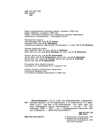 УДК 373.167.1:50
ББК 20я72
Е86
Серия «Академический школьный учебник» основана в 2005 году
Серия «Лабиринт» основана в 2004 году
Проект «Российская академия наук, Российская академия образования,
издательство « Просвещение» - российской школе»
Руководители проекта :
вице-nрезидент РАН акад. В. В. Козлов,
президент РАО акад. Н. Д. Никандров,
генеральный директор издательства «Просвещение» чл.-корр. РАО А. М. Кондаков
Научные редакторы серии:
акад. -секретарь РАО, д-р пед. наук А. А. Кузнецов,
акад. РАО, д-р пед. наук М. В. Рыжаков, д-р экон. наук С. В. Сидоренко
Авторы: доктор пед. наук И. Ю. Алексашина,
доктор биол. наук К. В. Галактионов, доктор хим. наук И. С. Дмитриев,
доктор физ.-мат. наук А. В. Ляпцев, доктор пед. наук И. И. Соколова,
доктор пед. наук Л. М. Ванюшкина
В создании книги приняли участие:
Горшкова Н. К., Кондратьева М. В., Струкова Р. Ю.
Учебник получил положительное заключение
Российской академии наук
и Российской академии образования в 2006 году
Естествознание : 10 кл.: учеб. для общеобразоват. учреждений
Е86 базовый уровень 1 [И. Ю. Алексашина, К. В. Галактионов, И . С. Дмит­
риев и др . ] ; под ред. И. Ю. Алексашиной ; Рос. акад. наук, Рос.
акад. образования, изд-во «Просвещение». - 2-е изд. - М . : Про­
свещение, 2008. - 270 с. : ил. - (Академический школьный учеб­
ник) (Лабиринт). - ISBN 978-5-09-018918-7.
ISBN 978-5-09-018918-7
УДК 373.167.1:50
ББК 20я72
© Издательство « Просвещение>>, 2007
© Художественное оформление.
Издательство «Просвещение», 2007
Все права защищены
 