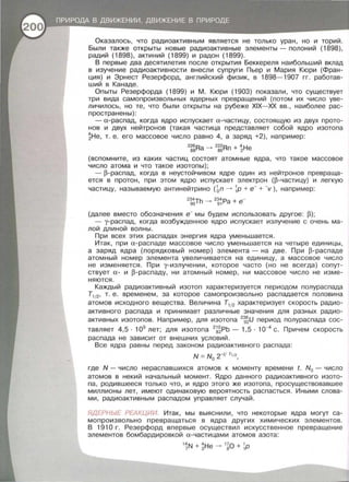 Оказалось, что радиоактивным является не только уран , но и торий .
Были также открыты новые радиоактивные элементы - полоний (1898),
радий (1898), актиний (1899) и радон (1899).
В первые два десятилетия после открытия Беккереля наибольший вклад
в изучение радиоактивности внесли супруги Пьер и Мария Кюри (Фран­
ция) и Эрнест Резерфорд, английский физик, в 1898- 1907 гг. работав­
ший в Канаде .
Опыты Резерфорда (1899) и М. Кюри (1903) показали , что существует
три вида самопроизвольных ядерных превращений (потом их число уве­
личилось, но те, что были открыты на рубеже XIX- XX вв. , наиболее рас­
пространены):
- а-распад , когда ядро испускает а- частицу , состоящую из двух прото­
нов и двух нейтронов (такая частица представляет собой ядро изотопа
~Не , т. е. его массовое число равно 4, а заряд +2), например :
2
~~Ra -
2
~~Rn + ~Не
(вспомните , из каких частиц состоят атомные ядра , что такое массовое
число атома и что такое изотопы) ;
- р-распад, когда в неустойчивом ядре один из нейтронов превраща ­
ется в протон , при этом ядро испускает электрон (р-частицу) и легкую
частицу, называемую антинейтрино ( Ьп --> 1Р + е- + -v ), например:
2
~6Th -
2
~i Pa + е-
(далее вместо обозначения е- мы будем использовать другое: р) ;
- у-распад, когда возбужденное ядро испускает излучение с очень ма­
лой длиной волны .
При всех этих распадах энергия ядра уменьшается.
Итак, при а- распаде массовое число уменьшается на четыре единицы ,
а заряд ядра (порядковый номер) элемента - на две. При р-распаде
атомный номер элемента увеличивается на единицу , а массовое число
не изменяется. При у-излучении , которое часто (но не всегда) сопут­
ствует а- и р - распаду , ни атомный номер , ни массовое число не изме ­
няются .
Каждый радиоактивный изотоп характеризуется периодом полураспада
Т112, т. е. временем , за которое самопроизвольно распадается половина
атомов исходного вещества. Величина Т112 характеризует скорость радио ­
активного распада и принимает различные значения для разных радио­
активных изотопов . Например, для изотопа 2
1~U период полураспада сос­
тавляет 4,5 · 109
лет; для изотопа 2
~~РЬ - 1,5 · 1о-4
с. Причем скорость
распада не зависит от внешних условий .
Все ядра равны перед законом радиоактивного распада :
N = No 2-t/ т,;2 ,
где N- число нераспавшихся атомов к моменту времени t. N0 - число
атомов в некий начальный момент . Ядро данного радиоактивного изото­
па, родившееся только что , и ядро этого же изотопа , просуществовавшее
миллионы лет, имеют одинаковую вероятность распасться . Иными слова­
ми , радиоактивным распадом управляет случай .
ЯДЕРНЬ/Е РЕАКЦИИ. Итак , мы выяснили , что некоторые ядра могут са­
мопроизвольно превращаться в ядра других химических элементов .
В 191 О г. Резерфорд впервые осуществил искусственное превращение
элементов бомбардировкой а-частицами атомов азота :
1
iN+ ~Не --> 1
~0 + 1Р
 