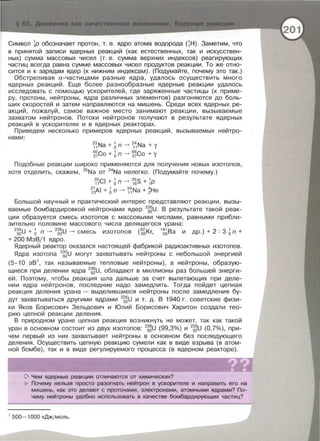 Символ ~Р обозначает протон , т. е. ядро атома водорода (~Н). Заметим, что
в принятой записи ядерных реакций (как естественных, так и искусствен­
ных) сумма массовых чисел (т. е. сумма верхних индексов) реагирующих
частиц всегда равна сумме массовых чисел продуктов реакции. То же отно­
сится и к зарядам ядер (к нижним индексам). (Подумайте , почему это так.)
Обстреливая а- частицами разные ядра, удалось осуществить много
ядерных реакций . Еще более разнообразные ядерные реакции удалось
исследовать с помощью ускорителей , где заряженные частицы (к приме­
ру , протоны , нейтроны , ядра различных элементов) разгоняются до боль­
ших скоростей и затем направляются на мишень . Среди всех ядерных ре­
акций , пожалуй , самое важное место занимают реакции , вызываемые
захватом нейтронов . Потоки нейтронов получают в результате ядерных
реакций в ускорителях и в ядерных реакторах.
Приведем несколько примеров ядерных реакций , вызываемых нейтро -
нами :
23 Na + 1 n --. 24 Na + У
11 о 11
~~Со + 6n -> ~~Со + у
Подобные реакции широко применяются для получения новых изотопов ,
хотя отделить, скажем , 25
Na от 24
Na нелегко . (Подумайте почему. )
~~CI + 6n --. ~~s + ~Р
~~Al + 6n --. ~i Na + ~Не
Большой научный и практический интерес представляют реакции , вызы­
ваемые бомбардировкой нейтронами ядер 2
~~U . В результате такой реак­
ции образуется смесь изотопов с массовыми числами , равными прибли­
зительно половине массового числа делящегося урана:
2
~~U + 6 n --. 2
~~U --. смесь изотопов ( ~~Кг,
1
~~Ва и др . ) + 2 : 3 6n +
+ 200 МэВ/1 ядро.
Ядерный реактор оказался настоящей фабрикой радиоактивных изотопов .
Ядра изотопа 2
~~U могут захватывать нейтроны с небольшой энергией
(5- 10 эВ 1
, так называемые тепловые нейтроны) , а нейтроны , образую­
щиеся при делении ядра 2
~~u . обладают в миллионы раз большей энерги ­
ей. Поэтому , чтобы реакция шла дальше за счет вылетающих при деле­
нии ядра нейтронов , последние надо замедлить. Тогда пойдет цепная
реакция деления урана - выделившиеся нейтроны после замедления бу-
дут захватываться другими ядрами 2
~~U и т. д. В 1940 г. советские физи­
ки Яков Борисович Зельдович и К)лий Борисович Харитон создали тео ­
рию цепной реакции деления .
В природном уране цепная реакция возникнуть не может , так как такой
уран в основном состоит из двух изотопов:
2
~~U (99,3%) и 2
~~u (0,7%), при­
чем первы й из них захватывает нейтроны в основном без последующего
деления . Осуществить цепную реакцию сумели как в виде взрыва (в атом­
ной бомбе) , так и в виде регулируемого процесса (в ядерном реакторе).
1> Чем ядерные реакции отличаются от химических?
Почему нельзя просто разогнать нейтрон в ускорителе и направить его на
мишень, как это делают с протонами, электронами, атомными ядрами? По­
чему нейтроны удобно использовать в качестве бомбардирующих частиц?
1
500- 1000 кДж/моль.
 