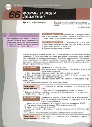 Урок-конференция Вся жизнь - это великая цепь, природу
которой можно понять из отдельного ее
звена.
Как взаимосвязаны между собой раз­
личные формы и виды движения? Ка­
кова связь различных видов движения
и энергии? Какие движения приводят
к образованию новых структур?
А. Конан Дойл
(fl#W:tR•l:ШZ#jl#IJIWJ.I Анализируя примеры движе­
ния в различных системах, изучить особенности и
общие свойства различных видов движения.
ПЛАН КОНФЕРЕН ИИ 1. Движение в грозовой туче.
2. Движение в клетке: потоки энергии и информации.
3. Движение нервного импульса.
4. Волны на поверхности воды.
Изучая материал данной главы, вы познакомились с различными видами
движения. В таких сложных системах , как живые организмы, виды движе­
ния оказываются взаимосвязанными. Подобная взаимосвязь прослежива­
ется практически в любом природном явлении . Изучив отдельные виды
движения, можно попытаться рассматривать сложные процессы, происхо­
дящие в различных системах.
СООБЩЕНИЕ 1 Движение в грозовой туче.
При подготовке сообщения продумайте ответы на
следующие вопросы:
1. Как происходит движение газа при возникновении тучи?
2. Как происходит движение заряженных частиц в ясную погоду, при
формировании тучи, при грозовом разряде?
3. Как изменяется электрическое поле при различных процессах в гро­
зовой туче?
4. Как взаимосвязаны все эти виды движения?
Источники
информации
1. Тарасов Л. В . Физика в природе 1Л . В . Тарасов.- М.,
2002.
2. Фей н м а н Р. Фейнманавекие лекции по физике 1
Р. Фейнман, Р. Лейтон, М. Сэндс; под ред. Я. А. Смородинского .- 4-е изд., испр. ­
М . : УРСС, 2004.- Вып. 1-3, 4.
СООБЩЕНИЕ 2 Движение в клетке: потоки энергии и информации.
При подготовке сообщения продумайте ответы на
следующие вопросы:
1. Какие процессы приводят к передаче энергии молекулам АТФ?
2. При каких процессах молекулы АТФ отдают энергию?
3. Куда «течет» энергия в клетке?
4. Что такое поток информации и в каком направлении в клетке он про­
исходит?
5. С какими химическими реакциями связан поток информации?
Источники
информации
С л юс ар е в А. А. Биология 1А. А. Слюсарев, С. Жукова. -
Киев, 1987.
 