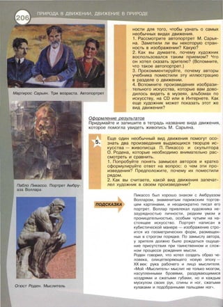 Огюст Роден. Мыслитель
ности для того, чтобы узнать о самых
необычных видах движения .
1. Рассмотрите автопортрет М. Сарья­
на. Заметили ли вы некоторую стран ­
ность в изображении? Какую?
2. Как вы думаете, почему художник
воспользовался таким приемом? Что
он хотел сказать зрителю? (Вспомните ,
что такое автопортрет.)
3. Прокомментируйте , почему авторы
учебника поместили эту иллюстрацию
в разделе о движении .
4. Вспомните произведения изобрази­
тельного искусства , которые вам дово­
дилось видеть в музеях , альбомах по
искусству, на CD или в Интернете. Как
еще художник может показать этот же
вид движения?
ОФормление результатов
Придумайте и запишите в тетрадь название вида движения ,
которое помогла увидеть живопись М . Сарьяна .
5.
Еще один необычный вид движения помогут осо­
знать два произведения выдающихся творцов ис­
кусства - живописца П . Пикасса и скульптора
О. Родена , которые необходимо внимательно рас­
смотреть и сравнить.
1. Попробуйте понять замысел авторов и кратко
сформулируйте ответ на вопрос : о чем эти про­
изведения? Предположите , почему их поместили
рядом .
2. Как вы считаете , какой вид движения запечат­
лел художник в своем произведении?
nОДСКАЗКА
Пикасса был хорошо знаком с Амбруазом
Волларом , знаменитым парижским торгов­
цем картинами, и неоднократно писал его
портрет. Воллар привпекал художника не­
заурядностью личности , редким умом и
проницательностью , особым чутьем на на­
стоящее искусство . Портрет написан в
кубистической манере - изображение стро­
ится из геометрических форм , размещен ­
ных в строгом порядке . По замыслу автора,
у зрителя должно было рождаться ощуще­
ние присутствия при таинственном и слож­
ном процессе рождения мысли .
Роден говорил , что хотел создать образ че­
ловека , олицетворяющего новую эпоху -
ХХ век: рука рабочего и лицо мыслителя .
« Мой « Мыслитель» мыслит не только мозгом ,
насупленными бровями , раздувающимися
ноздрями и сжатыми губами , но и каждым
мускулом своих рук , спины и ног , сжатыми
кулаками и подобранными пальцами ног».
 