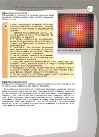 § 67 Тайны движения через приэму искусства
ОФормление результатов
Придумайте и запишите в тетрадь название вида
движения, которое помогли вам увидеть произведе­
ния искусства.
6.
Кроме « невидимого >> движения, искусство
помогает нам узнать о движении, которого
вообще нет или которое не существует без
зрителя.
1. Рассмотрите иллюстрацию картины, по­
ложив учебник на стол. Что вы видите? Что
происходит на картине?
2. А теперь рассмотрите иллюстрацию,
держа ее на расстоянии вытянутой руки на
уровне глаз. Происходит ли теперь что-то с
изображением?
3. Проделайте простой опыт: установите
книгу вертикально и несколько раз медлен­
но пройдите мимо изображения . Заметили
ли вы еще какие-либо изменения?
4. Как вы думаете, меняется ли изображе­
ние в зависимости от положения картины
по отношению к зрителю?
Виктор Вазарели. Звуки 11
5. Выскажите несколько предположений о том, какую цель пре­
следовал автор, вовлекая зрителя в << игру с пространством >>.
Обоснуйте ваши предположения .
6. Попробуйте объяснить, почему этот стиль живописи получил
название « кинестетический >> . Вспомните, о чем говорится в раз­
деле физики , который называется « Кинестетика >>.
7. Как вы считаете , в чем видели задачу своего творчества сто­
ронники кинестетического искусства?
ОФормление результатов
Придумайте и запишите в тетрадь название вида движения, с которым вы
познакомились, рассматривая картину Вазарели .
Рассматривая произведения , созданные творцами искусства разных
стран в разное время, вы еще раз убедились в многообразии движения,
но, безусловно, смогли поговорить не обо всех видах, существующих в
природе, точно так же как мы не исчерпали всех возможностей искус­
ства, чтобы расширить наши представления о нем . Например, кино дает
возможность поговорить о движении, которое также нельзя увидеть без
специальных приборов. Возможно, что вы обратитесь к произведениям
искусства , в которых слышите и чувствуете движение, в том числе такое,
о котором не упоминает учебник .
 