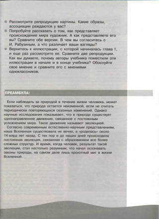 Рассмотрите репродукцию картины. Какие образы,
ассоциации раждаются у вас?
Попробуйте рассказать о том, как представляет
происхождение мира художник. А как представляете его
вы? Сравните обе версии. В чем вы согласитесь с
И. Рабузиным, а что различает ваши взгляды?
Вернитесь к иллюстрации, с которой начиналась глава 1,
и еще раз рассмотрите ее. Сравните две репродукции.
Как вы думаете, почему авторы учебника поместили эти
иллюстрации в начале и в конце учебника? Обоснуйте
свое мнение и сравните его с мнениями
одноклассников.
Если наблюдать за прирадой в течение жизни человека, может
показаться, что природа остается неизменной, если не считать
периодически повторяющихся сезонных изменений. Однако
научные исследования показывают, что в природе существует
однонаправленное движение, связанное с постоянным
усложнением мира. Такое движение называют эволюцией.
Согласно современным естественно-научным представлениям,
наша Вселенная существовала не вечно, а «родилась» около
14 млрд лет назад. С тех пор и до наших дней происходила
постоянная эволюция, связанная с образованием все более
сложных структур. И время, когда человек, результат такой
эволюции, стал настолько разумным, что начал осознавать
законы природы, на самом деле лишь крохотный миг в жизни
Вселенной.
 