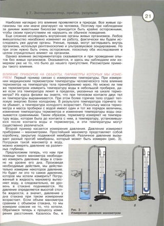 Наиболее наглядно это влияние проявляется в природе. Все живые ор­
ганизмы так или иначе реагируют на человека. Поэтому при наблюдении
за ди кими животными биологам приходится быть крайне осторожными,
чтобы своим присутствием не нарушить их обычное поведение.
Еще сложнее исследовать внутренние органы живых организмов . Любое
вмешательство неизбежно изменяет их работу , фактически мы будем ис­
следовать уже другие органы . Ученые , правда , могут заглядывать внутрь
организма , используя рентгеноскопию и ультразвуковое зондирование. Но
при этом нужно быть очень осторожным , поскольку оба исследования в
целом отрицательно влияют на организм.
Однако влияние экспериментатора сказывается и при проведении опы­
тов без живых организмов . Оказывается, и здесь мы наблюдаем или из­
меряем уже не то , что было до нашего присутствия . Рассмотрим приме­
ры такого влияния.
ВЛИЯНИЕ ПРИБОРОВ НА ОБЪЕКТЫ, ПАРАМЕТРЫ КОТОРЫХ МЫ ИЗМЕ­
РЯЕМ. Первый пример связан с измерением температуры. При измере­
нии медицинским термометром температуры человеческого тела влияние
термометра на температуру тела пренебрежимо мало . Но можно ли тем
же термометром измерить температуру воды в небольшой пробирке, да­
же если эта температура лежит в пределах , указанных на шкале термо­
метра? Из курса физики вы знаете, что при тепловом контакте двух тел
их температуры выравниваются . При этом более горячее тело отдает теп­
ловую энергию более холодному . В результате температура горячего те­
ла убывает, а температура холодного возрастает. Поскольку масса термо­
метра и масса пробирки с водой имеют один и тот же порядок величины ,
изменение температуры термометра и изменение температуры воды ока ­
зываются сравнимыми. Таким образом , термометр измеряет не темпера­
туру воды, которая была до контакта с ним, а температуру, установившу­
юся после контакта воды и термометра , и эти температуры могут
существенно различаться .
Второй пример касается измерения давления. Давление измеряют
приборами - манометрами . Простейший манометр представляет собой
коробочку, закрытую подвижной мембраной. Различное давление вызы­
вает разный прогиб мембраны , который может быть измерен (рис. 3) .
Погружая такой манометр в воду ,
можно измерять давление на различ­
ных глубинах.
Предположим теперь , что нам при
помощи такого манометра необходи­
мо измерить давление воды в стака­
не на уровне его дна . Произведя
необходимые действия, мы действи­
тельно измерим некоторое давление .
Но будет ли это то самое давление ,
которое мы хотели измерить? Погру­
женный в жидкость манометр вытес­
няет воду , а следовательно , ее уро­
вень в стакане поднимается . Но
давление определяется высотой стол­
ба жидкости , а значит, давление у
дна стакана при таком измерении
возрастает. Если объем манометра
сравним с объемом стакана , то мы
измерим совсем не то , что хотели.
Обратимся теперь к процессу изме­
рения расстояния . Казалось бы , в
а
Рис. 3
Измерение давления манометром
б
 