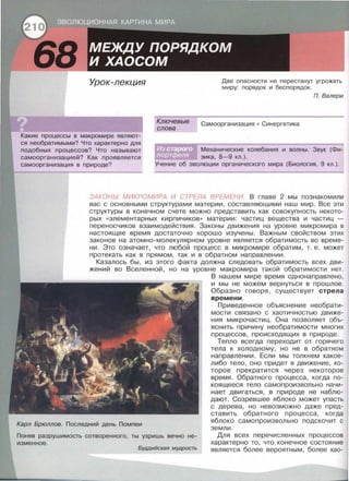 Урок-лекция
Ключевые
слова
Две опасности не перестанут угрожать
миру: порядок и беспорядок.
П. Валери
Самоорганизация • Синергетика
Какие процессы в макромире являют­
ся необратимыми? Что характерно для
подобных процессов? Что называют
самоорганизацией? Как проявляется
самоорганизация в природе?
Механические колебания и волны. Звук (Фи­
зика, 8-9 кл.).
Учение об эволюции органического мира (Биология, 9 кл.).
ЗАКОНЬI МИКРОМИРА И СТРЕЛА ВРЕМЕНИ. В главе 2 мы познакомили
вас с основными структурами материи, составляющими наш мир . Все эти
структуры в конечном счете можно представить как совокупность некото­
рых «элементарных кирпичиков>> материи: частиц вещества и частиц -
переносчиков взаимодействия. Законы движения на уровне микромира в
настоящее время достаточно хорошо изучены . Важным свойством этих
законов на атомно-молекулярном уровне является обратимость во време­
ни. Это означает, что любой процесс в микромире обратим, т. е. может
протекать как в прямом, так и в обратном направлении.
Казалось бы, из этого факта должна следовать обратимость всех дви­
жений во Вселенной, но на уровне макромира такой обратимости нет.
В нашем мире время однонаправлено,
и мы не можем вернуться в прошлое .
Образно говоря, существует стрела
времени.
Приведенное объяснение несбрати­
мости связано с хаотичностью движе­
ния микрочастиц. Она позволяет объ­
яснить причину необратимости многих
процессов, происходящих в природе.
Карл Брюллов. Последний день Помпеи
Тепло всегда переходит от горячего
тела к холодному, но не в обратном
направлении. Если мы толкнем какое­
либо тело, оно придет в движение, ко­
торое прекратится через некоторое
время. Обратного процесса, когда по­
коящееся тело самопроизвольно начи­
нает двигаться, в природе не наблю­
дают. Созревшее яблоко может упасть
с дерева, но невозможно даже пред­
ставить обратного процесса, когда
яблоко самопроизвольно подскочит с
земли.
Поняв разрушимость сотворенного, ты узришь вечно не-
изменное.
Буддийская мудрость
Для всех перечисленных процессов
характерно то, что конечное состояние
является более вероятным, более хао-
 