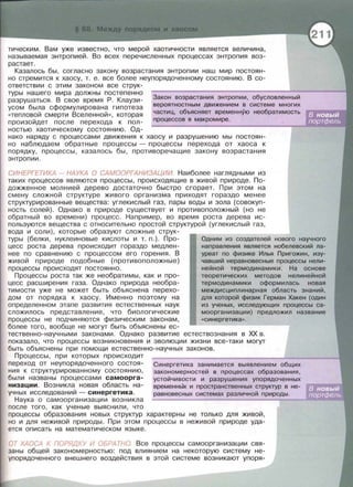 тическим. Вам уже известно, что мерой хаотичности является величина,
называемая энтропией. Во всех перечисленных процессах энтропия воз­
растает.
Казалось бы, согласно закону возрастания энтропии наш мир постоян­
но стремится к хаосу, т. е . все более неупорядоченному состоянию . В со­
ответствии с этим законом все струк-
туры нашего мира должны постепенно
разрушаться. В свое время Р. Клаузи­
усом была сформулирована гипотеза
«тепловой смерти Вселенной » , которая
произойдет после перехода к пол­
ностью хаотическому состоянию. Од-
Закон возрастания энтропии, обусловленный
вероятностным движением в системе многих
частиц, объясняет временную необратимость
процессов в макромире .
нако наряду с процессами движения к хаосу и разрушению мы постоян­
но наблюдаем обратные процессы - процессы перехода от хаоса к
порядку , процессы, казалось бы, противоречащие закону возрастания
энтропии .
СИНЕРГЕТИКА - НАУКА О САМООРГАНИЗАЦИИ. Наиболее наглядными из
таких процессов являются процессы, происходящие в живой природе. По­
дожженное молнией дерево достаточно быстро сгорает. При этом на
смену сложной структуре живого организма приходят гораздо менее
структурированные вещества: углекислый газ , пары воды и зола (совокуп­
ность солей). Однако в природе существует и противоположный (но не
обратный во времени) процесс. Например, во время роста дерева ис­
пользуются вещества с относительно простой структурой (углекислый газ,
вода и соли), которые образуют сложные струк­
туры (белки, нуклеиновые кислоты и т. п.). Про­
цесс роста дерева происходит гораздо медлен­
нее по сравнению с процессом его горения. В
живой природе подобные (противоположные)
процессы происходят постоянно .
Процессы роста так же необратимы, как и про­
цесс расширения газа. Однако природа необра­
тимости уже не может быть объяснена перехо­
дом от порядка к хаосу . Именно поэтому на
определенном этапе развития естественных наук
сложилось представление , что биологические
процессы не подчиняются физическим законам ,
более того , вообще не могут быть объяснены ес­
Одним из создателей нового научного
направления является нобелевский ла­
уреат по физике Илья Пригожин, изу-
чавший неравновесные процессы нели­
нейной термодинамики . На основе
теоретических методов нелинейной
термодинамики оформилась новая
междисциплинарная область знаний,
для которой физик Герман Хакен (один
из ученых, исследующих процессы са­
моорганизации) предложил название
«синергетика».
тественно-научными законами. Однако развитие естествознания в ХХ в .
показала , что процессы возникновения и эволюции жизни все-таки могут
быть объяснены при помощи естественно-научных законов.
Процессы , при которых происходит
переход от неупорядоченного состоя­
ния к структурированному состоянию ,
были названы процессами самоорга­
низации. Возникла новая область на­
учных исследований - синергетика .
Синергетика занимается выявлением общих
закономерностей в процессах образования,
Наука о самоорганизации возникла
после того, как ученые выяснили , что
устойчивости и разрушения упорядоченных
временнЫх и пространственных структур в не-
равновесных системах различной природы .
процессы образования новых структур характерны не только для живой,
но и для неживой природы . При этом процессы в неживой природе уда­
ется описать на математическом языке.
ОТ ХАОСА К ПОРЯДКУ И ОБРАТНО. Все процессы самоорганизации свя­
заны общей закономерностью : под влиянием на некоторую систему не­
упорядоченного внешнего воздействия в этой системе возникают упоря-
 