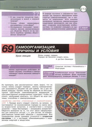 ~ В чем сходство процессов само­
организации в живой и неживой
природе?
~ Почему облака неравномерно
распределены в атмосфере?
Исследования показывают приме­
нимасть законов самоорганизации
для общества. Можете ли вы при­
вести подобные примеры общест­
венных процессов?
В природе постоянно и повсеместно про­
исходят как процессы образования новых
структур (самоорганизация), так и про­
цессы их разрушения . Хотя внешние
проявления процессов самоорганизации
существенно различаются, все они обла­
дают сходными качественными особен­
ностями, что позволяет описывать их оди­
наковыми математическими уравнениями.
САМООРГАНИЗАЦИЯ.
ПРИЧИНЫ И УСЛОВИЯ
Урок-лекция Жизнь создает порядок.
Порядок же бессилен создать жизнь.
Ключевые
слова
А. де Сент-Экзюпери
Открытые системы • Нелинейнасть •
Флуктуации
Какими характерными свойствами об­
ладают системы, способные к самоор­
ганизации? Каков механизм самоорга­
низации?
Колебательный контур. Электромаг­
нитные колебания. Виды теплопере­
дачи: теплопроводность, конвекция (Физика, 7-9 кл.).
Из примеров, уже рассмотренных нами , видно , что не
только «жизнь создает порядок» , законы самоорганиза­
ции оказываются общими как для живой , так и для не­
живой природы. Однако каким же образом из бесструк­
турной субстанции самообразуются временнЫе и
пространственные упорядоченные структуры? Чтобы это
понять , необходимо выяснить, что общего во всех сис­
темах , способных к самоорганизации.
СВОЙСТВА СИСТЕМ, СПОСОБНЫХ К САМООРГАНИЗА ­
ЦИИ. 1. Прежде всего следует ответить на вопрос , не
противоречит ли возникновение порядка из хаоса зако­
ну возрастания энтропии, в соответствии с которым
энтропия - мера беспорядка - непрерывно возрастает.
Обратите внимание на то , что этот закон сформулиро­
ван для замкнутых систем , т. е . для систем , не взаимо­
действующих каким -либо образом с окружением. Все
приведенные ранее примеры относятся к открытым
системам , т. е . к системам , обменивающимся с окру­
жением энергией и веществом . Мориц Эшер. Предел - круг 111
 