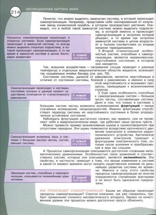 Понятно, что можно выделить замкнутую систему, в которой происходит
самоорганизация. Например, представим себе изолированный от излуче­
ния звезд космический корабль, в котором произрастают растения. Оче­
видно, что в любой такой замкнутой системе можно выделить подсисте-
му, в которой именно и происходит
Процессы самоорганизации происходят в
открытых системах. Если самоорганизация
самоорганизация и энтропия которой
уб~вает , в то время как энтропия
замкнутой системы в целом возраста­
ет в полном соответствии со вторым
началом термодинамики .
происходит в замкнутой системе, то всегда
можно выделить открытую подсистему, в ко-
торой происходит самоорганизация, в то же
время в замкнутой системе в целом беспо-
2. Второй отличительной особен­
ностью систем, способных к самоор­
ганизации, является неравновесное ,
неустойчивое состояние , в котором
они находятся .
Так, внешнее воздействие - нагревание сосуда приводит к разнице
температур в отдельных макроскопических областях жидкости , возникают
так называемые ячейки Бенара (см. рис. 79).
Состояние системы, далекой от равновесия , является неустойчивым в
отличие от состояния системы, близкой к равновесию , и именно в силу
этой неустойчивости и возникают про­
Самоорганизация происходит в системах,
цессы, приводящие к возникновению
структур.
состояние которых в данный момент су-
3. Еще одна особенность способных
к самоорганизации систем - большое
число частиц, составляющих систему.
Дело в том, что только в системах с
щественно отличается от статистического
равновесия .
в новый
портфель
~--------------------
большим числом частиц возможно возникновение флуктуаций - малых
случайных возмущений , неоднородностей . Именно флуктуации способ­
ствуют переходу системы из неустойчивого состояния в более упорядо­
ченное устойчивое состояние .
Наблюдать флуктуации достаточно сложно ; как правило , они не прояв­
ляют себя в макроскопическом мире , где работают наши органы чувств.
Можно привести пример возникновения шумов в громкоговорителе при
отсутствии передачи . Эти шумы появляются вследствие хаотического дви-
жения электронов в элементах радио­
Самоорганизация возможна лишь в сис­
темах с большим числом частиц, состав-
технического устройства . Хаотическое
движение электронов приводит к
флуктуациям электрического тока , ко­
торые после усиления и преобразова­
ния в звук мы слышим .
4. Процессы самоорганизации описываются достаточно сложными мате­
матическими уравнениями. Особенностью таких уравнений и соответ­
ственно систем, которые они описывают, является нелинейность . Это
свойство, в частности, приводит к тому, что малые изменения в системе
в какой-то момент времени могут оказать существенное влияние на даль-
нейшее развитие системы во време­
Эволюция систем, способных к самоорга-
ни. Именно в силу этого свойства
процессы самоорганизации во многом
определяются случайными факторами
и не могут быть однозначно предска-
низации, описывается нелинейными урав-
нениями .
заны.
КАК ПРОИСХОДИТ САМООРГАНИЗАЦИЯ. Каким же образом происходят
процессы самоорганизации? Строгое описание, как уже говорилось , тре­
бует применения сложного математического аппарата . Однако на качест­
венном уровне эти процессы можно достаточно просто объяснить.
 