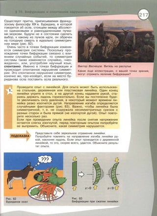 ---- -----------------------------------
Существует притча, приписываемая францу­
зскому философу XIX в. Буридану, в которой
говорится об осле, стоящем между абсолют­
но одинаковыми и равноудаленными пучка­
ми моркови. Будучи не в состоянии сделать
выбор, к какому из пучков идти, он обречен
на голодную смерть в идеально симметрич­
ном мире (рис. 82).
Очень часто в точках бифуркации изменя­
ется симметрия системы . Поскольку про­
хождение точки бифуркации связано с вли­
янием случайных событий, то симметрия
системы также изменяется случайно , « нео­
жиданно », или , употребляя научный язык,
спонтанно . Именно в точках бифуркации и
происходит спонтанное нарушение симмет­
рии . Это спонтанное нарушение симметрии ,
конечно же, про-изойдет, если на место бу­
риданова осла поставить осла реального.
Виктор Васнецов. Витязь на распутье
Какие еще иллюстрации , с вашей точки зрения ,
могут отражать явление бифуркации?
Проведите опыт с линейкой. Для опыта может быть использова­
на стальная , деревянная или пластиковая линейка. Один конец
линейки уприте в стол, а на другой конец надавите рукой, ста­
раясь держать ладонь горизонтально. Если вы постепенно буде­
те увеличивать силу давления, в некоторый момент времени ли­
нейка резко изогнется дугой . Направление изгиба определяется
случайными факторами (рис . 83). Важно, чтобы линейка была
симметричной, т. е. не содержала несимметричных срезов с
разных сторон и была прямой (не изогнутой дугой) . Опыт повто­
рите несколько раз.
Если при проведении опыта линейка после снятия напряжения
остается слегка изогнутой, перед повторным опытом попробуйте
ее выпрямить. Объясните, какая симметрия нарушается.
ПОДСКАЗКА
Рис. 82
Буриданов осел
Представьте себе зеркальное отражение линейки.
Попробуйте повлиять на направление изгиба линейки ру­
кой , наклоняя ладонь. Если опыт проводится с деревянной
линейкой, то это, скорее всего , удастся. Объясните резуль­
тат опыта.
х>О {J x<O{J
Рис. 83
Бифуркации при сжатии линейки
 