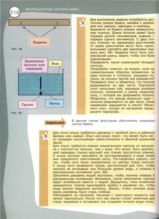 Рис. 84
Рис. 85
Деревянная
палочка или
карандаш
ПОДСКАЗКА
Для выполнения задания потребуется дос-
2. таточно ровная бумага, линейка с делени­
ями или циркуль, карандаш и ножницы.
Вырежите из бумаги ровную прямоуголь­
ную полоску. Длина полоски может быть
порядка десяти сантиметров, ширина -
порядка одного сантиметра. С двух сто­
рон полоски на одинаковых расстояниях
от краев (расстояния могут быть произ­
вольными) сделайте два одинаковых над­
реза (рис. 84). Надрезы могут быть про­
извольной длины, важно, чтобы они были
одинаковыми.
Определите, какой симметрией обладает
полоска.
Попробуйте ответить на вопрос: если вы
симметричным образом возьметесь за
края полоски и потяните, разрывая по­
лоску, на сколько частей она разорвется?
Проведите опыт и убедитесь, что полоска
разрывается на две части. Повторите
опыт несколько раз, варьируя размеры
полоски, положение и длину надрезов,
силу, с которой вы разрываете полоску.
Убедитесь, что всегда результат один­
полоска разрывается на две части. Какая
симметрия нарушается в опыте? Объяс­
ните опыт, исходя из материала преды­
дущего параграфа.
В данном случае флуктуации обусловлены неоднород­
ностью бумаги .
Для этого опыта требуется раковина с пробкой (есть в кабинете
З. физики или химии). Опыт настолько прост, что может быть лег­
ко проведен школьниками самостоятельно в обычной домашней
ванне.
Для опыта требуется ровная симметричная палочка из материа­
ла с плотностью меньше, чем у воды. Это может быть деревян­
ный карандаш (лучше круглый) или спичка (достаточно ровная).
К концу палочки приклейте не растворяющимся в воде клеем
или прикрепите пластилином нитку. Постарайтесь сделать это
так, чтобы нить была прикреплена по центру торца палочки.
К концу нити привяжите грузик, достаточный для того, чтобы
палочка не всплывала при большом уровне воды, а плавала в
вертикальном положении (рис. 85).
Заполните раковину водой настолько, чтобы палочка плавала в
вертикальном положении. Возможно, после заполнения палочка
будет колебаться вместе с водой. Дождитесь, пока колебания
прекратятся. Слегка приоткройте пробку в раковине так, чтобы
вода начала медленно вытекать. Важно, чтобы течение воды
вдоль раковины было очень слабым.
Наблюдайте за палочкой. Начиная с некоторого момента она
начнет наклоняться. После того как наклон станет заметным для
глаза, медленно и осторожно (не создавая потоков воды) попы-
 