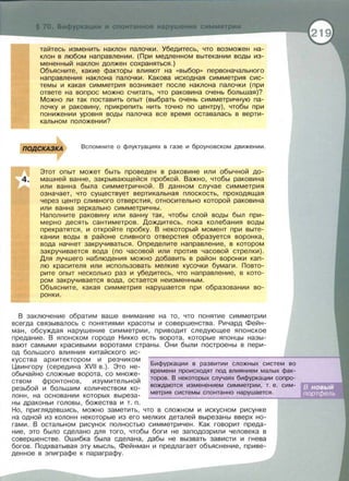 тайтесь изменить наклон палоч ки. Убедитесь, что возможен на­
клон в любом направлении. (При медленном вытекании воды из­
мененный наклон должен сохраняться.)
Объясните, какие факторы влияют на «выбор>> первоначального
направления наклона палочки. Какова исходная симметрия сис­
темы и какая симметрия возникает после наклона палочки (при
ответе на вопрос можно считать, что раковина очень большая)?
Можно ли так поставить опыт (выбрать очень симметричную па­
лочку и раковину, прикрепить нить точно по центру), чтобы при
понижении уровня воды палочка все время оставалась в верти­
кальном положении?
ПОДСКАЗКА Вспомните о флуктуациях в газе и браунавеком движении .
Этот опыт может быть проведен в раковине или обычной до­
машней ванне , закрывающейся пробкой. Важно, чтобы раковина
или ванна была симметричной. В данном случае симметрия
означает, что существует вертикальная плоскость, проходящая
через центр сливного отверстия, относительно которой раковина
или ванна зеркально симметричны.
Наполните раковину или ван ну так, чтобы слой воды был при­
мерно десять сантиметров. Дождитесь, пока колебания воды
прекратятся, и откройте пробку. В некоторый момент при выте­
кании воды в районе сливного отверстия образуется воронка,
вода начнет закручиваться. Определите направление, в котором
закручивается вода (по часовой или против часовой стрелки).
Для лучшего наблюдения можно добавить в район воронки кап­
лю красителя или использовать мелкие кусочки бумаги. Повто ­
рите опыт несколько раз и убедитесь, что направление, в кото­
ром закручивается вода, остается неизмен н ым.
Объясните, какая симметрия нарушается при образовании во­
ронки .
В заключение обратим ваше внимание на то, что понятие симметрии
всегда связывалось с понятиями красоты и совершенства. Ричард Фейн­
ман, обсуждая нарушение симметрии, приводит следующее японское
предание. В японском городе Никко есть ворота, которые японцы назы­
вают самыми красивыми воротами страны. Они были построены в пери­
од большого влияния китайского ис-
кусства архитектором и резчиком
Цвингору (середина XVII в.). Это не­
обычайно сложные ворота, со множе­
ством фронтонов , изумительной
резьбой и большим количеством ко­
лонн, на основании которых выреза­
ны драконьи головы, божества и т . п.
Бифуркации в развитии сложных систем во
времени происходят под влиянием малых фак­
торов. В некоторых случаях бифуркации сопро-
вождаются изменением симметрии , т. е. сим-
метрия системы спонтанно нарушается .
Но , приглядевшись, можно заметить , что в сложном и искусном рисунке
на одной из колонн некоторые из его мелких деталей вырезаны вверх но­
гами. В остальном рисунок полностью симметричен. Как говорит преда­
ние, это было сделано для того, чтобы боги не заподозрили человека в
совершенстве . Ошибка была сделана, дабы не вызвать зависти и гнева
богов. Подхватывая эту мысль, Фейнман и предлагает объяснение, приве­
денное в эпиграфе к параграфу.
 