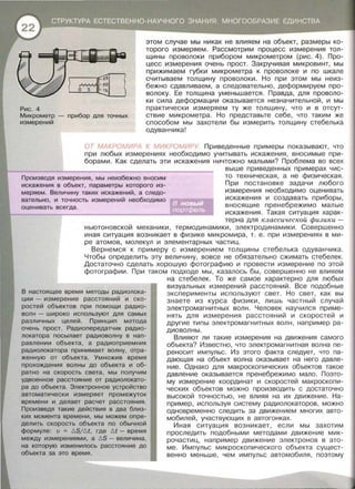 Рис. 4
Микрометр - прибор для точных
измерений
этом случае мы никак не влияем на объект, размеры ко­
торого измеряем. Рассмотрим процесс измерения тол­
щины проволоки прибором микрометром (рис. 4). Про­
цесс измерения очень прост. Закручивая микровинт, мы
прижимаем губки микрометра к проволоке и по шкале
считываем толщину проволоки. Но при этом мы неиз­
бежно сдавливаем, а следовательно, деформируем про­
волоку. Ее толщина уменьшается. Правда, для проволо­
ки сила деформации оказывается незначительной, и мы
практически измеряем ту же толщину, что и в отсут­
ствие микрометра. Но представьте себе, что таким же
способом мы захотели бы измерить толщину стебелька
одуванчика!
ОТ МАКРОМИРА К МИКРОМИРУ Приведенные примеры показывают, что
при любых измерениях необходимо учитывать искажения, вносимые при­
борами. Как сделать эти искажения ничтожно малыми? Проблема во всех
Производя измерения, мы неизбежно вносим
искажения в объект, параметры которого из-
меряем . Величину таких искажений, а следо­
вательно, и точность измерений необходимо
выше приведенных примерах чис­
то техническая, а не физическая.
При постановке задачи любого
оценивать вс;~е:г~д=а~. _____________.!!!!ШiJ
измерения необходимо оценивать
искажения и создавать приборы,
вносящие пренебрежимо малые
искажения. Такая ситуация харак­
терна для классической физики -
ньютоновекай механики, термодинамики, электродинамики. Совершенно
иная ситуация возникает в физике микромира, т. е . при измерениях в ми­
ре атомов, молекул и элементарных частиц.
Вернемся к примеру с измерением толщины стебелька одуванчика.
Чтобы определить эту величину, вовсе не обязательно сжимать стебелек.
Достаточно сделать хорошую фотографию и провести измерение по этой
фотографии. При таком подходе мы , казалось бы, совершенно не влияем
В настоящее время методы радиолока­
ции - измерение расстояний и ско­
ростей объектов при помощи радио­
волн - широко используют для самых
различных целей. Принцип метода
очень прост. Радиопередатчик радио­
локатора посылает радиоволну в нап­
равлении объекта, а радиоприемник
радиолокатора принимает волну, отра­
женную от объекта. Умножив время
прохождения волны до объекта и об­
ратно на скорость света, мы получим
удвоенное расстояние от радиолокато­
ра до объекта. Электронное устройство
автоматически измеряет промежуток
времени и делает расчет расстояния .
Произведя такие действия в два близ­
ких момента времени, мы можем опре­
делить скорость объекта по обычной
формуле: v = !:::.Sjbl, где Ы- время
между измерениями, а !:::.S - величина,
на которую изменилось расстояние до
объекта за это время.
на стебелек. То же самое характерно для любых
визуальных измерений расстояний. Все подобные
эксперименты используют свет. Но свет , как вы
знаете из курса физики, лишь частный случай
электромагнитных волн. Человек научился приме­
нять для измерения расстояний и скоростей и
другие типы электромагнитных волн , например ра­
диоволны.
Влияют ли такие измерения на движения самого
объекта? Известно, что электромагнитная волна пе­
реносит импульс. Из этого факта следует, что па­
дающая на объект волна оказывает на него давле­
ние. Однако для макроскопических объектов такое
давление оказывается пренебрежимо мало. Поэто­
му измерение координат и скоростей макроскопи­
ческих объектов можно производить с достаточно
высокой точностью , не влияя на их движение. На­
пример, используя систему радиолокаторов, можно
одновременно следить за движением многих авто­
мобилей, участвующих в автогонках.
Иная ситуация возникает, если мы захотим
проследить подобными методами движение мик­
рочастиц, например движение электронов в ато­
ме. Импульс микроскопического объекта сущест­
венно меньше, чем импульс автомобиля , поэтому
 
