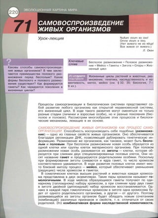 71 Урок-лекция
Ключевые
слова
Nullum vivum ех ovo!
Omne vivum е vivo.
(Нет живого не из яй ца!
Все живое от живого . )
Л. Окен
Каковы сnособы самовосnроизведе ­
ния живых организмов? В чем заклю­
чаются nреимущества полового раз­
множения перед бесполым? Какие
формы бесполого и полового размно­
жения существуют? Как формируются
гаметы? Как чередуются поколения в
жизненных циклах?
менчивость ,
9 кл . ).
Бесполое размножение • Половое размноже­
ние • Мейоз • Гаметы • Зигота • Сnоры • Жиз­
ненный цикл
Жизненные циклы растений и животных, раз­
множение, генетика , наследственность и из­
митоз, мейоз (см . § 32, 35; Биология , 7-
Процессы самоорганизации в биологических системах представляют со­
бой развитие любого организма как открытой неравновесной системы,
его жизненный цикл. В ходе такого развития могут сменяться не только
разные стадии (личинки и взрослые особи), но и разные поколения (бес­
полое и половое). Рассмотрим многообразие этих процессов и биологи­
ческие механизмы, лежащие в их основе .
САМОВОСПРОИЗВЕДЕНИЕ ЖИВЬ/Х ОРГАНИЗМОВ КАК ПРОЦЕСС САМО­
ОРГАНИЗАЦИИ. Способность воспроизводить себе подобных (размноже­
ние)- одно из главных свойств живых организмов . Оно обеспечивается
благодаря репликации ДНК, позволяющей дублировать генетическую ин­
формацию . Размножение же организмов , как таковое, может быть беспо­
лым и половым. При бесполом размножении новая особь образуется из
одной клетки или группы клеток материнского организма . При половом
размножении новая особь развивается из зиготы- клетки, которая об­
разуется при слиянии двух специализированных половых клеток. Они но­
сят название гамет и продуцируются родительскими особями. Поскольку
при формировании зиготы сливаются и ядра гамет, то число хромосом
соответственно удваивается. В ходе развития половых клеток имеет мес­
то близкий митозу процесс- мейоз , который обеспечивает уменьшение
(редукцию) числа хромосом в гаметах.
В соматических клетках высших растений и животных каждая хромосо­
ма представлена в двух экземплярах. Такие пары хромосом называют го­
мологичными. В ходе мейоза образующиеся гаметы получают по оди ­
нарному (гаплоидному) набору хромосом, а при слиянии ядер двух гамет
в зиготе двойной (диплоидный) набор хромосом восстанавливается . Од­
нако в каждой паре гомологичных хромосом в зиготе одна хромосома бу­
дет от одного родительского организма, а другая- от другого . Поэтому
развивающийся из зиготы организм будет обладать новым сочетанием
(комбинаций) различных признаков и свойств, т . е . отличаться от своих
родителей. Это комбинативная форма наследственной изменчивости.
 