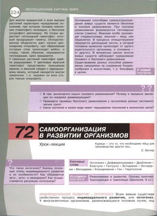 многих водорослей и всех высших
растений характерно чередование по­
колений, при котором половое поколе­
ние (гаметофит) гаплоидно, а бесполое
(спорофит) диплоидно. Из споры вы­
растает гаплоидный гаметофит, кото­
рый продуцирует гаметы. Оплодотво­
ренная яйцеклетка дает начало дип­
лоидному спорофиту, при образовании
которым спор происходит мейоз, и
споры, таким образом, оказываются
гаплоидными. Цикл замыкается.
У семенных растений гаметофит край­
не редуцирован. У цветковых мужской
гаметофит представлен пыльцевым
зерном, а женский сведен к зародыше­
вому мешку, который находится внутри
семяпочки, т. е. окружен со всех сто­
рон тканью спорофита.
Основными способами самовоспроизве­
дения живых существ является бесполое
и половое размножение. При половом
размножении формируются гаплоидные
клетки (гаметы). Мужские особи произво­
дят сперматозоиды, женские- яйца, или
яйцеклетки . В процессе оплодотворения
образуется диплоидная зигота, в которой
половина хромосом происходит от одного
родительского организма, а половина -
от другого. В жизненных циклах многих
живых существ наблюдают чередование
полового и бесполого размножения.
Существование разных способов размно­
жения направлено на сохранение биораз­
нообразия в экосистемах, т. е. биосферы
в целом.
1> В чем заключается смысл полового размножения? Почему в процессе эволю­
ции он оказался доминирующим?
1> Приведите примеры бесполого размножения у организмов разных системати­
ческих групп.
Какое значение в жизни вида имеет чередование поколений в жизненном цикле?
Урок-лекция
Что такое онтогенез? Каковы основ­
ные этапы индивидуального развития
и их особенности? Как образуются
экто-, энто- и мезодерма? Как осуще­
ствляется регуляция онтогенеза?
Курица- это то , что необходимо яйцу для
производства других яиц.
С. Батлер
Ключевые Онтогенез • Дифференцировка • Дробление •
Бластула • Гаструпа • Эктодерма • Энтодер­
ма • Мезодерма • Клонирование • Ген • Тератология
слова
Размножение и развитие. Основы генетики .
Транскрипция и трансляция (Биология, 9 кл.) .
ИНДИВИДУАЛЬНОЕ РАЗВИТИЕ- ОНТОГЕНЕЗ . Всем живым существам
свойственен процесс индивидуального развития, или онтогенез.
У многоклеточных организмов, размножающихся половым путем , под
 