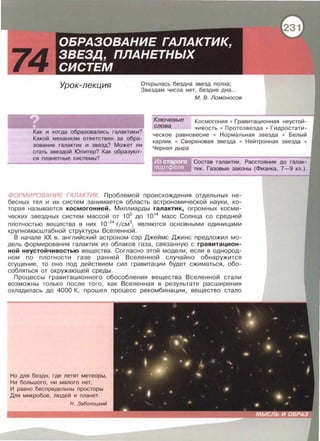 Урок-лекция Открылась бездна звезд полна ;
Звездам числа нет, бездне дна.. .
Как и когда образавались галактики?
Какой механизм ответствен за обра­
зование галактик и звезд? Может ли
стать звездой Юпитер? Как образуют­
ся планетные системы?
М. В. Ломоносов
Ключевые Космогония • Гравитационная неустой­
чивость • Протозвезда • Гидростати­
ческое равновесие • Нормальная звезда • Белый
карлик • Сверхновая звезда • Нейтронная звезда •
Черная дыра
слова
Состав галактик. Расстояние до галак­
тик. Газовые законы (Физика, 7- 9 кл.).
ФОРМИРОВАНИЕ ГАЛАКТИК. Проблемой происхождения отдельных не­
бесных тел и их систем занимается область астрономической науки, ко­
торая называется космогонией. Миллиарды галактик, огромных косми-
ческих звездных систем массой от 105
до 1014
масс Солнца со средней
ПЛОТНОСТЬЮ вещества В НИХ 10-24
Г/СМ3
, ЯВЛЯЮТСЯ ОСНОВНЫМИ едИНИЦаМИ
крупномасштабной структуры Вселенной.
В начале ХХ в . английский астроном сэр Джеймс Джине предложил мо ­
дель формирования галактик из облаков газа , связанную с гравитацион­
ной неустойчивостью вещества. Согласно этой модели, если в однород­
ном по плотности газе ранней Вселенной случайно обнаружится
сгущение , то оно под действием сил гравитации будет сжиматься, обо­
собляться от окружающей среды .
Процессы гравитационного обособления вещества Вселенной стали
возможны только после того , как Вселенная в результате расширения
охладилась до 4000 К , прошел процесс рекомбинации , вещество стало
Но для бездн , где летят метеоры,
Ни большого , ни малого нет,
И равно беспредельны простары
Для микробов , людей и планет.
Н . Заболоцкий
 