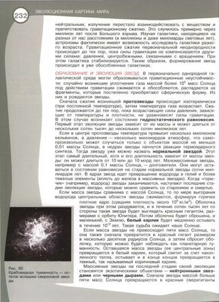 Рис. 95
нейтральным, излучение перестало взаимодействовать с веществом и
препятствовать гравитационному сжатию. Это случилось примерно через
миллион лет после Большого взрыва. Изучая галактики, находящиеся на
разных от нас расстояниях (в миллионы и даже миллиарды световых лет),
астрономы фактически имеют возможность исследовать галактики разно­
го возраста. Гравитационное сжатие первоначальной неоднородности
происходит до тех пор, пока силы гравитации не компенсируются други­
ми силами: давления, центробежными, связанными с вращением. При
этом галактика стабилизируется. Таким образом , формирование звезд
происходит в уже обособленных галактиках.
ОБРАЗОВАНИЕ И ЭВОЛЮЦИЯ ЗВЕЗД. В первоначально однородной га­
лактической среде могли образовываться гравитационные неустойчивос­
ти: случайно возникшие уплотнения газа массой более 105
масс Солнца
под действием гравитации сжимаются и обособляются , распадаются на
фрагменты , которые постепенно приобретают сферическую форму. Из
них и рождаются звезды.
Сначала сжатие возникшей протозвезды происходит изотермически
(при постоянной температуре) , затем температура газа возрастает. Сжа­
тие продолжается до тех пор, пока возрастающие силы давления, завися­
щие от температуры и плотности , не уравновесят силы гравитации.
В этом случае возникает состояние гидростатического равновесия .
Первый этап эволюции звезды зависит от ее массы и может длиться от
нескольких сотен тысяч до нескольких сотен миллионов лет.
Если в центре протозвезды температура превысит несколько миллионов
кельвинов , а давление - несколько миллиардов атмосфер, что само­
произвольно может случиться только с объектом массой не меньше
0,01 массы Солнца , в недрах звезды начнутся реакции термоядерного
синтеза. Тогда звезду уже можно назвать нормальной звездой . Этот
этап самый длительный, хотя и его длительность зависит от массы звез­
ды: он может длиться от 10 млн до 10 млрд лет. Маломассивные звезды ,
например с массой О , 1 массы Солнца, -долгожители. Они могут оста­
ваться в состоянии равновесия на стадии нормальной звезды сотни мил­
лиардов лет. В ядрах звезд идет превращение водорода· в гелий и более
тяжелые элементы (вплоть до железа в массивных звездах). Когда << горю­
чее» (например, водород) звезды заканчивается, наступают последние ста­
дии эволюции звезды , которые можно сравнить со старением и смертью .
Если масса звезды сравнима с массой Солнца , то по мере выгорания
водорода центральные области звезды сжимаются , формируя горячее
плотное ядро (средняя плотность около 109
кгjм3
). Оболочка
звезды при этом раздувается, и в течение сотен тысяч лет со
стороны такая звезда будет выглядеть красным гигантом , раз­
мерами с орбиту Юпитера. Потом оболочка будет сброшена , и
маленький , с Землю, белый карлик будет медленно остывать
в течение 1012
лет. Такая судьба ожидает наше Солнце.
Если масса звезды не превосходит пяти масс Солнца , то
она также сначала превратится в красный гигант размером
в несколько десятков радиусов Солнца , а затем сбросит обо­
лочку, которую можно будет наблюдать как планетарную ту­
манность. Оставшаяся масса звезды (ее центральные зоны)
превращается в белый карлик, который светит за счет накоп­
ленного тепла, остывает и в конце концов превращается в
темный , так называемый коричневый карлик.
Крабовидная туманность - ос­
таток вспышки сверхновой звез­
ды
Массивные звезды на последней стадии своей эволюции
становятся экзотическими объектами - нейтронными звез­
дами или черными дырами. Сначала звезды массой больше
пяти масс Солнца превращаются в красные сверхгиганты
 