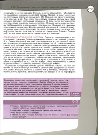 с радиусом в сотни радиусов Солнца, а затем взрываются . Наблюдается
так называемая вспышка сверхновой звезды. Звезда начинает светиться ,
как миллиарды отдельных звезд (рис. 95). Повышенная яркость наблюда­
ется десятки дней. При этом температура плазмы звезды при такой
вспышке достигает миллиарда кельвинов. В этом котле синтезируются
все химические элементы тяжелее железа. Б6льшая часть вещества звез­
ды разбрасывается в межзвездное пространство, обогащая его тяжелыми
химическими элементами . Из обогащенной межзвездной среды образуют­
ся звезды следующих поколений . На месте взрыва может остаться либо
нейтронная звезда , если масса остатка не превосходит 2,5 масс Солнца ,
либо черная дыра, если масса превосходит это значение.
ОБРАЗОВАНИЕ СОЛНЕЧНОЙ СИСТЕМЬ/. Согласно современным пред­
ставлениям , рождение Солнца и рождение планет - это единый процесс .
Все объекты Солнечной системы сформировались из газапылевой туман­
ности в результате гравитационной неустойчивости. По одной из гипотез,
сжатие этой туманности было стимулировано ударными волнами, возник­
шими в результате взрыва сверхновой звезды , произошедшего вблизи
Солнечной системы. Сжатие центральной части облака привело к образо­
ванию Солнца , а на периферии вращающегося и становящегося из-за это­
го все более плоским облака начали формироваться планеты . При этом
строительным материалом планет служили относительно небольшие твер­
дые куски вещества . Сталкиваясь, многие из них слипались , увеличиваясь
в размерах , или разрушались. Крупные куски притягивали к себе мелкие. В
результате примерно за 100 млн лет вокруг Солнца образавались и Земля ,
и другие планеты , а также их спутники , астероиды , кометы .
Астрономы обнаружили десятки других планетных систем. Не все они
похожи на нашу Солнечную систему. У большинства обнаруженных планет­
ных систем большие планеты с массой, как у Юпитера , находятся по не­
понятным пока причинам вблизи центральной звезды , а не на периферии .
Основными процессами , связанными с эволюцией галактик, звезд, пла-
нетных систем , управляет гравитация . Сжатие объектов прекращается,
когда уравновешиваются силы гравитации и давления. В недрах нормаль-
ной звезды идут реакции термоядерного синтеза. Конечными стадиями
эволюции звезд в зависимости от их массы могут стать белые карлики ,
нейтронные звезды или черные дыры . Газовые и газапылевые туманнос­
ти , обладающие моментом вращения, порождают вращающиеся, доста­
точно плоские системы (спиральные галактики , планетные системы и др . )
t> К каким последствиям может привести ситуация гравитационной неустой­
чивости массивных газовых облаков?
t> При каких условиях прекращается сжатие протозвезды?
t> Что такое нормальная звезда?
Может ли стать звездой Юпитер , если его масса в тысячу раз меньше
массы Солнца?
 