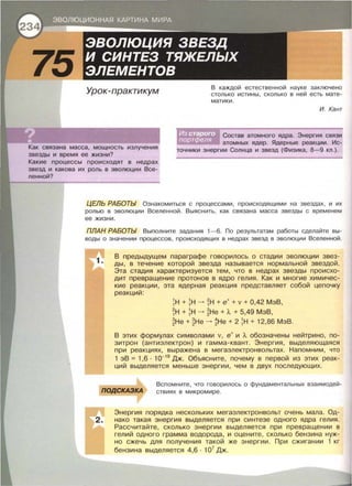 Урок-практикум
Как связана масса, мощность излучения
звезды и время ее жизни?
Какие процессы происходят в недрах
звезд и какова их роль в эволюции Все­
ленной?
каждой естественной науке заключено
столько истины, сколько в ней есть мате­
матики .
И. Кант
Состав атомного ядра . Энергия связи
атомных ядер . Ядерные реакции . Ис­
точники энергии Солнца и звезд (Физика , 8-9 кл . ).
ЦЕЛЬ РАБОТЫ Ознакомиться с процессами , происходящими на звездах, и их
ролью в эволюции Вселенной . Выяснить, как связана масса звезды с временем
ее жизни .
ПЛАН РАБОТЫ Выполните задания 1-6. По результатам работы сделайте вы­
воды о значении процессов , происходящих в недрах звезд в эволюции Вселенной.
В предыдущем параграфе говорилось о стадии эволюции звез­
ды, в течение которой звезда называется нормальной звездой .
Эта стадия характеризуется тем , что в недрах звезды происхо­
дит превращение протонов в ядро гелия . Как и многие химичес­
кие реакции , эта ядерная реакция представляет собой цепочку
реакций :
1 Н + 1 Н -+ ~Н + е++ v + 0,42 МэВ ,
~Н + 1 Н -+ ~Не + А + 5,49 МэВ,
~Не + ~Не -+ ~Не + 21Н + 12,86 МэВ.
В этих формулах символами v, е+ и А обозначены нейтрино, по­
зитрон (антиэлектрон) и гамма- квант. Энергия , выделяющаяся
при реакциях, выражена в мегаэлектронвольтах. Напомним , что
1 эВ = 1,6 · 1о-19
Дж. Объясните, почему в первой из этих реак­
ций выделяется меньше энергии , чем в двух последующих.
nОДСКАЗКА
Вспомните, что говорилось о фундаментальных взаимодей­
ствиях в микромире .
Энергия порядка нескольких мегаэлектронвольт очень мала . Од-
2. нако такая энергия выделяется при синтезе одного ядра гелия.
Рассчитайте , сколько энергии выделяется при превращении в
гелий одного грамма водорода , и оцените , сколько бензина нуж­
но сжечь для получения такой же энергии . При сжигании 1 кг
бензина выделяется 4,6 · 107
Дж.
 