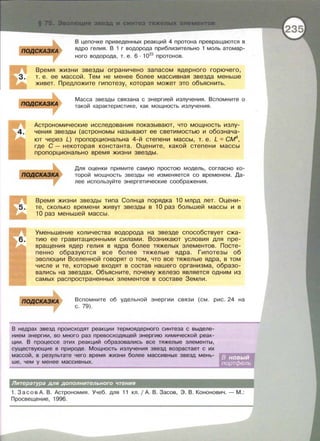 В цепочке приведенных реакций 4 протона превращаются в
ядро гелия. В 1 г водорода приблизительно 1 моль атомар­
ного водорода, т. е . 6 · 1023
протонов.
Время жизни звезды ограничено запасом ядерного горючего,
т. е . ее массой . Тем не менее более массивная звезда меньше
живет. Предложите гипотезу, которая может это объяснить.
Масса звезды связана с энергией излучения . Вспомните о
такой характеристике, как мощность излучения .
Астрономические исследования показывают , что мощность излу­
чения звезды (астрономы называют ее светимостью и обознача­
ют через L) пропорциональна 4-й степени массы, т. е. L = С~.
где С - некоторая константа . Оцените, какой степени массы
пропорционально время жизни звезды.
Для оценки примите самую простою модель, согласно ко­
торой мощность звезды не изменяется со временем . Да­
лее используйте энергетические соображения.
Время жизни звезды типа Солнца порядка 1О млрд лет. Оцени­
те , сколько времени живут звезды в 1О раз большей массы и в
10 раз меньшей массы .
Уменьшение количества водорода на звезде способствует сжа­
тию ее гравитационными силами . Возникают условия для пре­
вращения ядер гелия в ядра более тяжелых элементов . Посте ­
пенно образуются все более тяжелые ядра . Гипотезы об
эволюции Вселенной говорят о том , что все тяжелые ядра, в том
числе и те , которые входят в состав нашего организма , образо­
вались на звездах. Объясните, почему железо является одним из
самых распространенных элементов в составе Земли.
Вспомните об удельной энергии связи (см. рис. 24 на
с. 79).
В недрах звезд происходят реакции термоядерного синтеза с выделе-
нием энергии, во много раз превосходящей энергию химической реак-
ции . В процессе этих реакций образавались все тяжелые элементы,
существующие в природе. Мощность излучения звезд возрастает с их
массой, в результате чего время жизни более массивных звезд мень­
ше, чем у менее массивных.
1. 3 а с о в А. В . Астрономия . Учеб . для 11 кл. 1А. В . Засов, Э. В . Кононович. -М . :
Просвещение , 1996.
 
