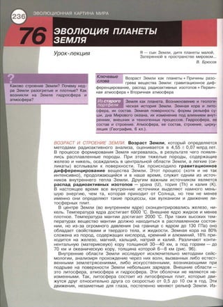 Урок-лекция
Каково строение Земли? Почему нед­
ра Земли разогретые и плотные? Как
Земле гидросфера и
Я - сын Земли , дитя планеты малой ,
Затерянной в пространстве мировом ...
В. Брюсов
Ключевые
Возраст Земли как планеты • Причины разо­
,_с;;.;.л"'"'о""'в;...;а"--_ ____, грева вещества Земли : гравитационное диф­
ференцирование , распад радиоактивных изотопов • Первич­
ная атмосфера • Вторичная атмосфера
Земля как планета. Возникновение и геологи­
ческая история Земли . Земная кора и лито­
' их состав . Земная поверхность: формы рельефа су­
ши, дна Мирового океана , их изменение под влиянием внут­
ренних, внешних и техногенных процессов . Гидросфера, ее
состав и строение . Атмосфера , ее состав , строение , цирку­
ляция (География , 6 кл . ).
ВОЗРАСТ И СТРОЕНИЕ ЗЕМЛИ. Возраст Земли , который определяется
методами радиоактивного анализа , оценивается в 4,55 ± 0,07 млрд лет.
В процессе формирования Земля нагревалась, в результате чего появля­
лись расплавленные породы. При этом тяжелые породы , содержащие
железо и никель , осаждались в центральной области Земли , а легкие {си­
ликаты) всплывали к поверхности. Так происходило гравитационное
дифференцирование вещества Земли. Этот процесс {хотя и не так
интенсивно), продолжающийся и в наше время , служит одним из источ­
ников внутреннего тепла Земли. Другим важным источником является
распад радиоактивных изотопов -урана {U) , тория {Th) и калия {К).
В настоящее время все внутренние источники выделяют намного мень­
шую энергию , чем та , которая приходит от Солнца, но тем не менее
именно они определяют такие процессы , как вулканизм и движение ли­
тосферных плит .
В центре Земли {во внутреннем ядре) сконцентрировались железо , ни­
кель. Температура ядра достигает 6000 ·с. Внешнее ядро жидкое и менее
плотное. Температура мантии достигает 2000 ·с . При таких высоких тем­
пературах вещество мантии должно находиться в расплавленном состоя ­
нии, но из-за огромного давления {на границе с ядром до 130 ГПа) оно
обладает свойствами и твердого тела , и жидкости. Земная кора на 80%
сложена из пород, содержащих кислород, кремний и алюминий , 18% при­
ходится на железо , магний , кальций , натрий и калий . Различают конти­
нентальную {материковую) кору толщиной 30- 40 км , а под горами- до
70 км и океаническую кору, толщина которой 6-8 км {рис. 96).
Внутренние области Земли исследуют исключительно методами сейс­
мологии, анализиря прохождение через них волн, вызванных либо естест­
венными землетрясениями, либо искусственными , возникающими при
подрыве на поверхности Земли небольших зарядов. Внешние области -
это литосфера , атмосфера и гидросфера . Эти оболочки не являются не­
изменными. Так, литосфера состоит из литосферных плит , которые дви­
жутся друг относительно друга со скоростью от 0,5 до 1О см в год . Эти
движения, незаметные для глаза, постепенно меняют рельеф Земли . Из-
 
