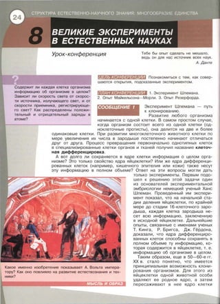 Урок-конференция Тебе бы опыт сделать не мешало,
ведь он для нас источник всех наук.
Содержит ли каждая клетка организма
информацию об организме в целом?
Зависит ли скорость света от скорое-
ти источника, излучающего свет, и от
скорости приемника, регистрирующе­
го свет? Как распределены положи-
тельный и отрицательный заряды в
атоме?
А. Данте
f!I:Ul:WX•J:Ш]#:t:l#:JIШD Познакомиться с тем , как совер­
шаются открытия , подсказанные экспериментом.
liHЩliX•ШtiJ##/#llllШI 1. Эксперимент Шпемана.
2. Опыт Майкельсона-Морли. 3. Опыт Резерфорда .
СООБЩЕНИЕ 1 Эксперимент Шпемана - путь
к клонированию .
Развитие любого организма
начинается с одной клетки. В самом простом случае ,
когда организм состоит всего из одной клетки {од­
ноклеточные протисты) , она делится на две и более
одинаковые клетки . При развитии многоклеточного животного клетки по
мере увеличения их числа в зародыше постепенно начинают отличаться
друг от друга. Процесс превращения первоначально однотипных клеток
в специализированные клетки органов и тканей получил название клеточ­
ная дифференцировка.
А вот долго ли сохраняется в ядре клетки информация о целом орга­
низме? Это только свойство ядра яйцеклетки? Или же ядра дифференци­
рованных клеток {например, кишечного эпителия или кожи) также несут
эту информацию в полном объеме? Ответ на эти вопросы могли дать
Какое именно изобретение показывает А. Вольта импера­
тору? Как оно повлияло на развитие естествознания и тех­
ники?
МЫСЛЬ И ОБРАЗ
только эксперименты. Первым подо­
шел к решению этой задачи один
из основателей экспериментальной
эмбриологии немецкий ученый Хане
Шпеман. Проведенный им экспери­
мент показал , что на начальной ста­
дии деления яйцеклетки, по крайней
мере до стадии 16-клеточного заро­
дыша, каждая клетка зародыша не­
сет всю информацию , заключенную
в исходной яйцеклетке. Дальнейшие
опыты, связанные с именами ученых
Т . Кинга, Р . Бригса, Дж. Гёрдона ,
доказали, что ядра дифференциро­
ванных клеток способны сохранять в
полном объеме ту информацию , ко­
торая содержится в яйцеклетке , т. е .
информацию об организме в целом.
Таким образом , еще в 50-60-е гг.
ХХ в . стало понятно, что имеется
принципиальная возможность клони­
рования организмов. Для этого из
яйцеклетки одной животной особи
удаляют ее родное ядро, а затем
пересаживают в нее ядро клетки
 