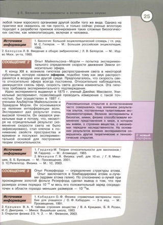 § 8 Великие экс ерименты в естественных науках
любой ткани взрослого организма другой особи того же вида. Однако на
практике все оказалось не так просто , и только сейчас ученые вплотную
подходят к разработке приемов клонирования таких сложных биологичес­
ких систем , как млекопитающие, включая и человека.
Источники
информации
1. Биология : Большой энциклопедический словарь 1 гл. ред.
М . С . Гиляров . - М . : Большая российская энциклопедия,
1998.
2. Белоусов Л. В . Введение в общую эмбриологию 1 Л. В. Белоусов . - М.: Изд­
во Моек. ун -та, 1980.
СООБЩЕНИЕ 2 Опыт Майкельеона-Марли - попытка эксперимен­
тального определения скорости движения Земли от­
носительно эфира.
К концу XIX в . возникла гипотеза распространения света в некоторой
субстанции , которую назвали эфиром , подобно тому как звук распрост­
раняется в воздухе или другой среде. Предполагалось, что скорость све­
та относительно эфира всегда постоянна. Относительно наблюдателя ,
движущегося сквозь эфир, скорость света должна изменяться . Эта гипо­
теза требовала экспериментального подтверждения .
Идею эксперимента выдвинул в 1875 г. ученый Джеймс Максвелл. Уни­
кальный эксперимент , позволяющий проводить измерения с такой точ­
ностью , был осуществлен в 1887 г.
учеными Альбертом Майкельеоном и
Эдвардом Морли. Он сеновывалея
на явлении интерференции волн.
Эксперимент дал результат очень
высокой точности . Он оказался уни­
кальным еще и потому , что , несмот­
ря на отрицательный результат (из­
менение скорости света не было
зафиксировано) , стал ключом к по­
ниманию свойств пространства и
времени и послужил эксперимен­
тальной основой для построения
теории относительности.
Революционные открытия в естествознании
часто совершались под влиянием результа-
тов опытов , поставленных талантливыми экс­
периментаторами . Великие эксперименты в
биологии, химии , физике способствовали из-
менению представления о мире , в котором
мы живем , о строении вещества, о механиз­
мах передачи наследственности. На основа-
нии результатов великих экспериментов со -
вершались другие теоретические - и техноло-
гические открытия.
Источники
информации
1. Гарднер М. Теория относительности для миллионов 1
М . Гарднер . - М.: Атомиздат, 1965.
2. Мякишев Г. Я . Физика : учеб. для 10 кл. 1 Г. Я . Мяки­
шев , Б. Б. Буховцев. - М. : Просвещение , 2001.
3. 1С : Репетитор . Физика . - М.: 1С , 2003.
СООБЩЕНИЕ 3 Опыт Резерфорда - определение структуры атома.
Опыт заключается в бомбардировке атома а-луча-
ми (ядрами атома гелия). По отклонению а-лучей при
прохождении золотой фольги Резерфорд сделал вывод о том, что при
размерах атома порядка 1о-10
м весь его положительный заряд сосредо­
точен в области гораздо меньших размеров - 10-15
м .
Источники
информации
1. К а б ар д и н О . Ф. Физика: справочные материалы: посо­
бие для учащихся 1 О. Ф. Кабардин . - 3-е изд. - М . :
Просвещение , 1991.
2. Крицман В . А . К тайнам строения вещества 1 В. А. Крицман, Б. Я . Розен ,
И. С . Дмитриев . - Минск: Вышейшая школа , 1983.
3. Открытая физика 2.5. Ч. 2. - М.: Физином , 2003.
 