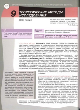 Урок-лекция
Что такое метод? Чем различаются
анализ и синтез, индукция и дедук­
ция?
Ключевые
слова
На свете есть вещи паважнее самых
прекрасных открытий - это знание
методов , которыми они были сделаны .
Метод • Классификация
Систематика • Индукция
Г. В. Лейбниц
Систематизация •
Дедукция
Наблюдение и описание физических явлений .
~~~~~-_:Ф:_:и:зи:ческие законы (Физика, 7-9 _кл_.)_. ---
ЧТО ТАКОЕ МЕТОД. Методом в науке называют способ построения зна­
ния , форму практического и теоретического освоения действительности .
Фрэнсис Бэкон сравнивал метод со светильником , освещающим путнику
дорогу в темноте: «Даже хромой , идущий по дороге, опережает того , кто
идет без дороги » . Правильно выбранный метод должен быть ясным , ло­
гичным , вести к определенной цели , давать результат. Учение о системе
методов называют методологией .
Методы познания, которые используют в научной деятельности , - это
эмпирические (практические, экспериментальные) - наблюдение, экс­
перимент и теоретические (логические , рациональные) - анализ , син­
тез , сравнение, классификация, систематизация , абстрагирование , обоб­
щение , моделирование , индукция, дедукция . В реальном научном
познании эти методы используют всегда в единстве . Например , при
разработке эксперимента требуется предварительное теоретическое
осмысление проблемы, формулирование гипотезы исследования , а после
проведения эксперимента необходима обработка результатов с использо-
Например, всех учеников старших
классов школы можно разделить на
подклассы- «девушки>> и «юноши».
Можно выбрать и другой признак, на­
пример рост. В этом случае классифи-
кацию возможно проводить по-разно­
му: например, выделить границу роста
160 см и классифицировать учеников
на подклассы «низкие » и « высокие»
или разбить шкалу роста на отрезки в
10 см, тогда классификация будет бо­
лее детальная . Если сравнить резуль­
таты такой классификации по несколь-
ким годам, это позволит эмпирическим
путем установить тенденции в физи-
ческом развитии учеников .
ванием математических методов . Рассмотрим
особенности некоторых теоретических методов
познания.
КЛАССИФИКАЦИЯ И СИСТЕМАТИЗАЦИЯ. Класси­
фикация позволяет упорядочить исследуемый ма­
териал, группируя множество (класс) исследуемых
объектов на подмножества (подклассы) в соответ­
ствии с выбранным признаком.
Классификация как метод может быть использо­
вана для получения новых знаний и даже служить
основой для построения новых научных теорий. В
науке обычно используют классификации одних и
тех же объектов по разным признакам в зависи­
мости от целей . Однако признак (основание для
классификации) выбирается всегда один . Напри­
мер, химики подразделяют класс « Кислоты » на
подклассы и по степени диссоциации (сильные и
слабые) , и по наличию кислорода (кислородсо­
держащие
нелетучие;
и бескислородные) , и по физическим свойствам (летучие
растворимые - нерастворимые) , и по другим признакам.
 
