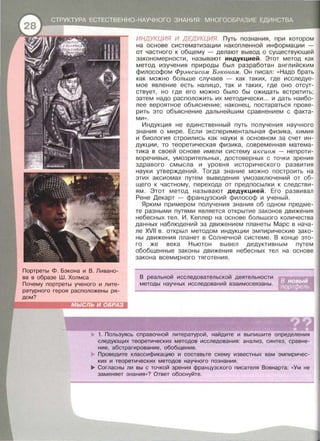 Портреты Ф . Бэкона и В. Ливано­
ва в образе Ш . Холмса
Почему портреты ученого и лите­
ратурного героя расположены ря­
дом?
ИНДУКЦИЯ И ДЕДУКЦИЯ. Путь познания , при котором
на основе систематизации накопленной информации -
от частного к общему - делают вывод о существующей
закономерности , называют индукцией . Этот метод как
метод изучения природы был разработан английским
философом Фрэнсисом Бэконом. Он писал : << Надо брать
как можно больше случаев - как таких, где исследуе­
мое явление есть налицо , так и таких , где оно отсут­
ствует, но где его можно было бы ожидать встретить ;
затем надо расположить их методически ... и дать наибо­
лее вероятное объяснение; наконец, постараться прове­
рить это объяснение дальнейшим сравнением с факта­
МИ >> .
Индукция не единственный путь получения научного
знания о мире . Если экспериментальная физика , химия
и биология строились как науки в основном за счет ин­
дукции , то теоретическая физика , современная матема­
тика в своей основе имели систему аксиом - непроти­
воречивых , умозрительных , достоверных с точки зрения
здравого смысла и уровня исторического развития
науки утверждений . Тогда знание можно построить на
этих аксиомах путем выведения умозаключений от об­
щего к частному , перехода от предпосылки к следстви­
ям . Этот метод называют дедукцией. Его развивал
Рене Декарт - французский философ и ученый.
Ярким примерам получения знания об одном предме­
те разными путями является открытие законов движения
небесных тел. И. Кеплер на основе большого количества
данных наблюдений за движением планеты Марс в нача­
ле XVII в. открыл методом индукции эмпирические зако­
ны движения планет в Солнечной системе . В конце это­
го же века Ньютон вывел дедуктивным путем
обобщенные законы движения небесных тел на основе
закона всемирного тяготения .
В реальной исследовательской деятельности
методы научных исследований взаимосвязаны .
1. Пользуясь справочной литературой , найдите и выпишите определения
следующих теоретических методов исследования : анализ , синтез , сравне­
ние, абстрагирование, обобщение.
Проведите классификацию и составьте схему известных вам эмпиричес­
ких и теоретических методов научного познания .
... Согласны ли вы с точкой зрения французского писателя Вовнарта: «Ум не
заменяет знания »? Ответ обоснуйте.
 