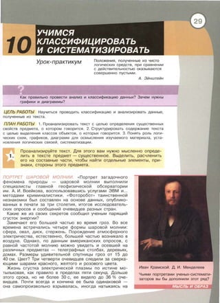 10 Урок-практикум Положения, полученные из чисто
логических средств, при сравнении
с действительностью оказываются
совершенно пустыми .
А. Эйнштейн
Как правильно провести анализ и классификацию данных? Зачем нужны
графики и диаграммы?
ЦЕЛЬ РАБОТЫ Научиться проводить классификацию и анализировать данные,
полученные из текста .
ПЛАН РАБОТЫ 1. Проанализировать текст с целью определения существенных
свойств предмета, о котором говорится . 2. Структурировать содержание текста
с целью выделения классов объектов , о которых говорится. 3. Понять роль логи­
ческих схем , графиков, диаграмм для осмысления изучаемого материала, уста­
новления логических связей , систематизации .
Проанализируйте текст. Для этого вам нужно мысленно опреде­
лить в тексте предмет- существенное. Выделить, расчленить
его на составные части, чтобы найти отдельные элементы, при­
знаки, стороны этого предмета.
ПОРТРЕТ ШАРОВОЙ МОЛНИИ. «Портрет загадочного
феномена природы - шаровой молнии выполнили
специалисты главной геофизической обсерватории
им. А. И. Воейкова, воспользовавшись услугами ЭВМ и ...
методами криминалистики. « Фоторабот» таинственной
незнакомки был составлен на основе данных, опублико­
ванных в печати за три столетия, итогов исследователь­
ских опросов и сообщений очевидцев разных стран.
Какие же из своих секретов сообщил ученым парящий
сгусток энергии?
Замечают его большей частью во время гроз. Во все
времена встречались четыре формы шаровой молнии:
сфера, овал, диск, стержень. Порождение атмосферного
электричества, естественно, большей частью возникало в
воздухе. Однако, по данным американских опросов, с
равной частотой молнию можно увидеть и осевшей на
различных предметах - телеграфных столбах, деревьях,
домах. Размеры удивительной спутницы гроз от 15 до
40 см. Цвет? Три четверти очевидцев следили за сверка­
ющими шарами красного , желтого и розового цвета.
Жизнь сгустка электрической плазмы по истине мо­
тыльковая, как правило в пределах пяти секунд. Дольше
этого срока , но не более 30 с, ее видело до 36 % оче­
видцев. Почти всегда и кончина ее была одинаковой
она самопроизвольно взрывалась, иногда натыкаясь на
 