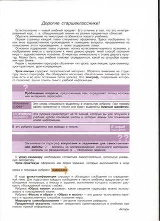 Дорогие старшеклассники!
Естествознание- новый учебный предмет . Его отличие в том , что это интегри­
рованный курс , т. е . объединяющий знания из разных предметных областей.
Обратите внимание на некоторые особенности нашего учебника .
Первая страница каждой главы специально оформлена. Здесь изображено то
или иное художественное произведение и помещены вопросы , направленные на
осмысление этого произведения, а также содержание главы.
Основное содержание главы отражает логику естественно-научного познания, а
изображение вместе с вопросами к нему демонстрирует иной способ познания
мира - художественное познание. Отнеситесь внимательно к этому диалогу куль­
тур . Может быть, наш учебник поможет определиться, какой из способов позна­
ния вам ближе .
Рядом с названием параграфа обозначен тип урока : урок-лекция , урок-семинар ,
урок-практикум , урок-конференция.
Урок-лекция содержит теоретический материал. Обратите внимание на струк­
туру такого параграфа . Вы обнаружите несколько обязательных элементов текста
(они есть и во всех остальных типах уроков) . Это эпиграф, содержание которо­
го позволяет лучше понять смысл учебной информации .
Проблемные вопросы, предложенные вам, определяют логику изложе­
ния материала параграфа.
Эти слова специально выделены в отдельную рубрику. При первом
своем появлении в тексте они будут выделены жирным шрифтом .
Эта рубрика ориентирует на те знания, которые вы уже получили в
учебных курсах основной школы и которые важны для понимания
новой информации.
В эту рубрику выделены все выводы в тексте. в новый
портфель
Заканчивается параграф вопросами и заданиями для самостоятель­
ной работы : 1> - вопросы на воспроизведение изученного материала;
- вопросы на размышление; ..". -творческие задания.
К уроку-семинару необходимо готовиться самостоятельно, используя указан­
ную литературу.
Урок-практикум оформлен как серия заданий , которые выполняются в ходе
урока с помощью рубрики nодСКАЗКА .
В ходе урока-конференции слушают и обсуждают сообщения по определен­
ной теме. Для подготовки каждого сообщения в тексте учебника предлагается не­
обходимая литература, а иногда и задание , выполнение которого позволит рас­
крыть обсуждаемый вопрос глубже.
Рубрика «Образ жизни» указывает, какие сведения параграфа можно исполь­
зовать в повседневной жизни .
Рубрики «Мысль и образ» и «Образ и мысль» - это диалог естественно-науч­
ного и художественного способов познания мира .
Маршруты самообразования - алгоритм написания реферата.
Предметный указатель поможет оперативно ориентироваться в учебнике при
поиске нужной информации.
Авторы
 
