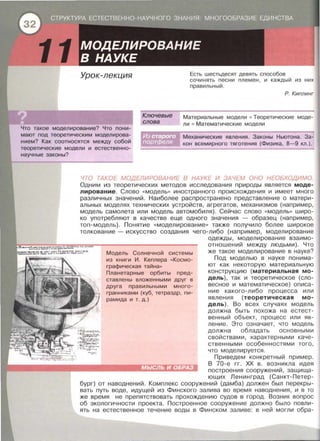 11 Урок-лекция
Ключевые
слова
Есть шестьдесят девять способов
сочинять песни племен , и каждый из них
правильный.
Р. Киплинг
Что такое моделирование? Что пони­
мают под теоретическим моделирова­
нием? Как соотносятся между собой
теоретические модели и естественно­
научные законы?
Материальные модели • Теоретические моде­
ли Математические модели
Механические явления. Законы Ньютона . За­
кон всемирного тяготения (Физика, 8-9 кл . ) .
ЧТО TAkOE МОДЕЛИРОВАНИЕ В НАУКЕ И ЗАЧЕМ ОНО НЕОБХОДИМО.
Одним из теоретических методов исследования природы является моде­
лирование . Слово « модель>> иностранного происхождения и имеет много
различных значений. Наиболее распространено представление о матери­
альных моделях технических устройств , агрегатов , механизмов (например ,
модель самолета или модель автомобиля). Сейчас слово « модель>> широ­
ко употребляют в качестве еще одного значения - образец (например ,
топ-модель). Понятие « моделирование >> также получило более широкое
толкование - искусство создания чего-либо (например, моделирование
Модель Солнечной системы
из книги И . Кеплера « Космо­
графическая тайна»
Планетарные орбиты пред-
ставлены вложенными друг в
друга правильными много ­
гранниками (куб , тетраэдр , пи­
рамида и т. д.)
одежды, моделирование взаимо­
отношений между людьми) . Что
же такое моделирование в науке?
Под моделью в науке понима­
ют как некоторую материальную
конструкцию (материальная мо­
дель) , так и теоретическое (сло­
весное и математическое) описа­
ние какого - либо процесса или
явления (теоретическая мо­
дель) . Во всех случаях модель
должна быть похожа на естест­
венный объект , процесс или яв ­
ление . Это означает , что модель
должна обладать основными
свойствами , характерными каче­
ственными особенностями того ,
что моделируется .
Приведем конкретный пример .
В 70-е гг. ХХ в . возникла идея
построения сооружений , защища ­
ющих Ленинград (Санкт-Петер­
бург) от наводнений. Комплекс сооружений (дамба) должен был перекры­
вать путь воде, идущей из Финского залива во время наводнения , и в то
же время не препятствовать прохождению судов в город . Возник вопрос
об экологичности проекта. Построенное сооружение должно было повли­
ять на естественное течение воды в Финском заливе : в ней могли обра-
 