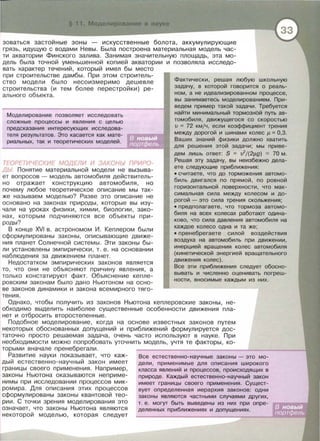 зоваться застойные зоны - искусственные болота , аккумулирующие
грязь , идущую с водами Невы . Была построена материальная модель час­
ти акватории Финского залива . Занимая значительную площадь, эта мо­
дель была точной уменьшенной копией акватории и позволяла исследо­
вать характер течений , который имел бы место
при строительстве дамбы . При этом строитель­
ство модели было нессизмеримо дешевле
строительства (и тем более перестройки) ре­
ального объекта.
Моделирование позволяет исследовать
сложные процессы и явления с целью
предсказания интересующих исследова ­
теля результатов. Это касается как мате­
риальных, так и теоретических моделей .
ТЕОРЕТИЧЕСКИЕ МОДЕЛИ И ЗАКОНЬ/ ПРИРО­
ДЬ/ Понятие материальной модели не вызыва­
ет вопросов - модель автомобиля действитель­
но отражает конструкцию автомобиля , но
почему любое теоретическое описание мы так­
же называем моделью? Разве это описание не
основано на законах природы , которые вы изу­
чали на уроках физики , химии , биологии , зако­
нах , которым подчиняются все объекты при­
роды?
В конце XVI в. астрономом И. Кеплером были
сформулированы законы , описывающие движе­
ния планет Солнечной системы . Эти законы бы ­
л и установлены эмп и рически , т . е . на основании
наблюдения за движением планет.
Недостатком эмпирических законов является
то , что они не объясняют причину явления , а
только констатируют факт. Объяснение кепле ­
ровским законам было дано Ньютоном на осно ­
ве законов динамики и закона всемирного тяго-
тения.
Фактически , решая любую школьную
задачу, в которой говорится о реаль-
нам , а не идеализированном процессе,
вы занимаетесь моделированием. При­
ведем пример такой задачи . Требуется
найти минимальный тормозной путь ав­
томобиля, движущегося со скоростью
v = 72 кмjч , если коэффициент трения
между дорогой и шинами колес 11 =0,3.
Ваших знаний физики должно хватить
для решения этой задачи; мы приве­
дем лишь ответ: S = v2
/(2J.Lg) ::::: 70 м.
Решая эту задачу, вы неизбежно дела­
ете следующие приближения:
• считаете, что до торможения автомо­
биль двигался по прямой, по ровной
горизонтальной поверхности, что мак­
симальная сила между колесом и до­
рогой- это сила трения скольжения;
• предполагаете, что тормоза автомо­
биля на всех колесах работают одина­
ково, что сила давления автомобиля на
каждое колесо одна и та же;
• пренебрегаете силой воздействия
воздуха на автомобиль при движении,
инерцией вращения колес автомобиля
(кинетической энергией вращательного
движения колес).
Все эти приближения следует обосно-
вывать и численно оценивать погреш-
ности , вносимые каждым из них .
Однако , чтобы получить из законов Ньютона кеплеравекие законы, не ­
обходимо выделить наиболее существенные особенности движения пла­
нет и отбросить второстепенные.
Подобное моделирование , когда на основе известных законов путем
некоторых обоснованных допущений и приближений формулируется дос­
таточно просто решаемая задача , очень часто используют в науке. При
необходимости можно попробовать уточнить модель , учтя те факторы , ко­
торыми вначале пренебрегали .
Развитие науки показывает, что каж­
ды й естественно-научный закон имеет
границы своего применения . Например ,
законы Ньютона оказываются неприме­
нимы при исследовании процессов мик­
ромира. Для описания этих процессов
сформулированы законы квантовой тео­
рии . С точки зрения моделирования это
означает, что законы Ньютона являются
некоторой моделью , которая следует
Все естественно-научные законы - это мо-
дели , применимые для описания широкого
класса явлений и процессов, происходящих в
природе . Каждый естественно-научный закон
имеет границы своего применения . Сущест-
вует определенная иерархия законов: одни
законы являются частными случаями других,
т. е. могут быть выведены из них при опре­
деленных приближениях и допущениях.
 