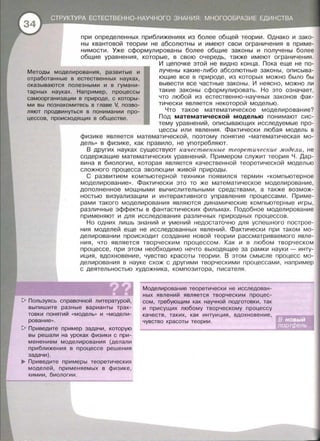 при определенных приближениях из более общей теории. Однако и зако­
ны квантовой теории не абсолютны и имеют свои ограничения в приме­
нимости. Уже сформулированы более общие законы и получены более
общие уравнения, которые, в свою очередь, также имеют ограничения.
Методы моделирования, развитые и
отработанные в естественных науках,
оказываются полезными и в гумани­
тарных науках. Например, процессы
самоорганизации в природе, с которы­
ми вы познакомитесь в главе V, позво­
ляют продвинуться в понимании про­
цессов, происходящих в обществе.
И цепочке этой не видно конца. Пока еще не по­
лучены какие-либо абсолютные законы, описыва­
ющие все в природе, из которых можно было бы
вывести все частные законы. И неясно , можно ли
такие законы сформулировать. Но это означает,
что любой из естественно-научных законов фак­
тически является некоторой моделью.
Что такое математическое моделирование?
Под математической моделью понимают сис­
тему уравнений, описывающих исследуемые про­
цессы или явления . Фактически любая модель в
физике является математической, поэтому понятие « математическая мо­
дель» в физике, как правило , не употребляют.
В других науках существуют качественные теоретические модели, не
содержащие математических уравнений. Примерам служит теория Ч. Дар­
вина в биологии, которая является качественной теоретической моделью
сложного процесса эволюции живой природы.
С развитием компьютерной техники появился термин « компьютерное
моделирование » . Фактически это то же математическое моделирование,
дополненное мощными вычислительными средствами , а также возмож­
ностью визуализации и интерактивного управления процессами. Приме­
рами такого моделирования являются динамические компьютерные игры ,
различные эффекты в фантастических фильмах. Подобное моделирование
применяют и для исследования различных природных процессов.
Но одних лишь знаний и умений недостаточно для успешного построе­
ния моделей еще не исследованных явлений. Фактически при таком мо­
делировании происходит создание новой теории рассматриваемого явле­
ния, что является творческим процессом. Как и в любом творческом
процессе, при этом необходимо нечто выходящее за рамки науки- инту­
иция, вдохновение, чувство красоты теории . В этом смысле процесс мо­
делирования в науке схож с другими творческими процессами, например
с деятельностью художника, композитора , писателя .
~ Пользуясь справочной литературой,
выпишите разные варианты трак­
товки понятий « модель» и «модели­
рование ».
~ Приведите пример задачи, которую
вы решали на уроках физики с при­
менением моделирования (делали
приближения в процессе решения
задачи) .
..,. Приведите примеры теоретических
моделей, применяемых в физике ,
химии , биологии .
Моделирование теоретически не исследован­
ных явлений является творческим процес­
сом, требующим как научной подготовки , так
и присущих любому творческому процессу
качеств, таких, как интуиция , вдохновение,
чувство красоты теории.
 