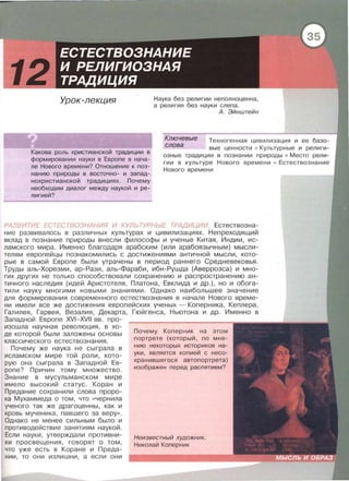 Урок-лекция Наука без религии неполноценна ,
а религия без науки слепа.
А. Эйнштейн
Ключевые
слова
Какова роль христианской традиции в
формировании науки в Европе в нача­
ле Нового времени? Отношение к поз­
нанию природы в восточно- и запад­
нохристианской традициях . Почему
необходим диалог между наукой и ре­
лигией?
Техногенная цивилизация и ее базо­
вые ценности • Культурные и религи­
озные традиции в познании природы • Место рели­
гии в культуре Нового времени • Естествознание
Нового времени
РАЗВИТИЕ ЕСТЕСТВОЗНАНИЯ И КУЛЬ ТУРНЬ/Е ТРАДИЦИИ. Естествозна­
ние развивалось в различных культурах и цивилизациях. Непреходящий
вклад в познание природы внесли философы и ученые Китая , Индии , ис­
ламского мира . Именно благодаря арабским (или арабоязычным) мысли­
телям европейцы познакомились с достижениями античной мысли , кото­
рые в самой Европе были утрачены в период раннего Средневековья.
Труды аль-Хорезми , ар-Рази, аль-Фараби , ибн-Рушда (Аверроэса) и мно­
гих других не только способствовали сохранению и распространению ан­
тичного наследия (идей Аристотеля, Платона , Евклида и др.) , но и обога­
тили науку многими новыми знаниями . Однако наибольшее значение
для формирования современного естествознания в начале Нового време­
ни имели все же достижения европейских ученых - Коперника , Кеплера ,
Галилея , Гарвея , Везалия , Декарта , Гюйгенса , Ньютона и др. Именно в
Западной Европе XVI- XVII вв. про­
изошла научная революция , в хо­
де которой были заложены основы
классического естествознания.
Почему же наука не сыграла в
исламском мире той роли , кото­
рую она сыграла в Западной Ев ­
ропе? Причин тому множество .
Знание в мусульманском мире
имело высокий статус. Коран и
Предание сохранили слова проро­
ка Мухаммеда о том , что <<чернила
уче н ого та к же драгоценны , как и
кровь мученика , павшего за веру >>.
Однако не менее сильным было и
противодей ствие занятиям наукой .
Если науки , утверждали противни­
ки просвещения , говорят о том ,
что уже есть в Коране и Преда ­
нии , то они излишни , а если они
Почему Коперник на этом
портрете (который , по мне­
нию некоторых историков на-
уки , является копией с несо­
хранившегося автопортрета)
изображен перед распятием?
Неизвестный художник.
Николай Коперник
 