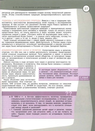 ресурсов для деятельности человека создал основу техногенной цивили­
зации. Этому способствовали традиции западноевропейского христиан­
ства .
ПОДХОДЫ К ИССЛЕДОВАНИЮ ПРИРОДЫ Вместе с тем в традициях пра­
вославного христианства формировался иной подход к исследованию
природы . В чем состоит это различие? Почему наука Нового времени не
сформировалась в рамках православной традиции?
Православная христианская традиция приводит к принципиально иному
подходу к пониманию роли человека в природе: только из личного опыта
предстояния Богу, из опыта верности и веры человек может получить
подлинное знание о мире. << Потщись войти во внутреннюю свою клеть , -
писал преподобный Исаак Сирин, - и узришь клеть небесную ; потому что
та и другая - одно и то же , и , входя в одну , видишь обе » .
Такая позиция несовместима с самой идеей научного познания и пото­
му тормозила формирование науки . Действительно, в России наука стала
развиваться в результате петровских преобразований и ранняя российс­
кая наука была импортирована в Россию из стран Западной Европы.
ВЗАИМООТНОШЕНИЯ НАУКИ И РЕЛИГИИ. Сопоставляя науку и религию,
отметим , что обе они , как и любая деятельность человека , представляют
собой сложные социальные явления. Пути развития и науки, и религии
зависимы от исторических условий жизни общества , от культурных тради­
ций , от экономических и политических условий и еще от множества дру­
гих факторов.
Именно поэтому в ходе истории пути науки и религии многократно пе­
ресекались . Возникали и конфликты . Они всегда были связаны с конкрет­
ными факторами своего времени , в
том числе с попытками и религии , и
науки присвоить себе монопольное
право на объяснение мира . Со вре­
менем наука обрела самостоятель­
ность , произошло размежевание на ­
уки и религии .
Наука объясняет мир естествен­
ными причинами . Она отвечает на
В настоящее время общепринято, что наука
и религия - это взаимодополняющие спосо­
бы постижения мира человеком. Исследуя
разные аспекты , вместе они служат идее
Добра и Блага для человека.
вопрос , КАК устроен мир , не касаясь вопросов , связанных со смыслом
существования мира , т. е . ЗАЧЕМ он существует. На этот вопрос , связан­
ный с нравственными устремлениями человека, отвечает религия .
..,.. В 1880-е гг . в Англии эффективность молитвы проверялась
специальными статистическими исследованиями, в которых срав­
нивалась продолжительность жизни людей, за здоровье которых
молились и не молились. О чем, по вашему мнению, свидетель­
ствует этот факт, если рассматривать его в контексте отноше­
ний между наукой и религией?
Г. Галилей , разъясняя различие целей науки и религии , сказал,
что «астрономия учит, как устроено небо, а не как попасть на
небо». Однако такая позиция ученого не устраивала теологов.
Почему?
 