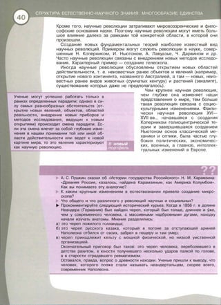 Кроме того , научные революции затрагивают мировоззренческие и фило­
софские основания науки. Поэтому научные революции могут иметь боль­
шое влияние далеко за рамками той конкретной области , в которой они
произошли.
Создание новых фундаментальных теорий наиболее известный вид
научных революций. Примерам могут служить революции в науке , совер­
шенные Н. Коперником , И. Ньютоном , А. Лавуазье , Ч . Дарвином и др .
Часто научные революции связаны с внедрением новых методов исследо­
вания. Характерный пример-создание телескопа .
Иногда научные революции обусловлены открытием новых областей
действительности , т. е . неизвестных ранее объектов и явлений (например ,
открытие нового континента , названного Австралией , а там- новых, неиз­
вестных ранее видов животных (сумчатых кенгуру) и растений (эвкалипт) ,
существование которых даже не предполагалось).
Ученые могут успешно работать только в
рамках определенных парадигм; однако в си­
лу самых разнообразных обстоятельств (от­
крытие новых явлений, объектов, областей
реальности, внедрение новых приборов и
методов исследования, ведущих к новым
открытиям) происходит смена парадигм . Ес­
ли эта смена влечет за собой глубокие изме­
нения в нашем понимании той или иной об­
ласти действительности или ведет к новой
картине мира, то это явление характеризуют
как научную революцию .
Чем крупнее научная революция ,
чем глубже она изменяет наши
представления о мире , тем больше
такая революция связана с социо­
культурными изменениями. Факти­
чески научная революция XVI-
XVII вв. , начавшаяся с создания
Коперником гелиоцентрической те­
ории и завершившаяся созданием
Ньютоном основ классической ме­
ханики и оптики , была частью глу­
боких политических , экономичес­
ких , военных , а главное , интеллек­
туальных изменений в Европе.
А. С. Пушкин сказал об « Истории государства Российского» Н . М . Карамзина :
«Древняя Россия, казалось, найдена Карамзиным, как Америка Колумбом ».
Как вы понимаете эту аналогию?
К каким крупным изменениям в естествознании привело создание микро­
скопа?
Что общего и что различного у революций научных и социальных?
~ Прокомментируйте следующий исторический курьез. Когда в 1856 г. в долине
Неандера (Германия) был найден череп, который был толще , длиннее и уже ,
чем у современного человека, с массивными надбровными дугами, находку
начали изучать анатомы. Мнения разделились :
а) это череп пожилого голландца;
б) это череп русского казака, который в погоне за отступающей армией
Наполеона отбился от своих, забрел в пещеру и там умер;
в) череп принадлежит кельту с мощной физической , но низкой умственной
организацией.
Окончательный приговор был таков: это череп человека , переболевшего в
детстве рахитом, в юности получившего несколько ударов палкой по голове ,
а в старости страдавшего ревматизмом.
Оставался, правда , вопрос о древности находки . Ученые пришли к выводу, что
человек, которого позже стали называть неандертальцем, скорее всего ,
современник Наполеона.
 