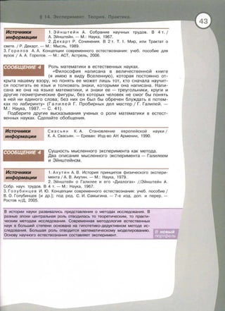 Источники
информации
1. Эйнштейн А . Собрание научных трудов. В 4 т. 1
А. Эйнштейн.- М.: Наука, 1967.
2. Декарт Р . Сочинения. В 2 т. Т. 1. Мир, или Трактат о
свете . 1 Р . Декарт. - М .: Мысль , 1989.
3. Г орел о в А. А . Концепции современного естествознания: учеб. пособие для
вузов 1 А. А. Горелов . -М. : АСТ, Астрель , 2006.
СООБЩЕНИЕ 4 Роль математики в естественных науках.
« Философия написана в величественной книге
(я имею в виду Вселенную), которая постоянно от­
крыта нашему взору, но понять ее может лишь тот, кто сначала научит­
ся постигать ее язык и толковать знаки , которыми она написана. Напи­
сана же она на языке математики , и знаки ее- треугольники, круги и
другие геометрические фигуры , без которых человек не смог бы понять
в ней ни единого слова; без них он был бы обречен блуждать в потем­
ках по лабиринту» (Галилей Г. Пробирных дел мастер 1 Г . Галилей.­
М . : Наука, 1987.- С . 41).
Подберите другие высказывания ученых о роли математики в естест­
венных науках. Сделайте обобщения.
Источники
информации
СООБЩЕНИЕ 4
Источники
информации
С в а с ь я н К. А . Становление европейской науки 1
К. А. Свасьян . - Ереван : Изд-во АН Армении , 1990.
Сущность мысленного эксперимента как метода.
Два описания мысленного эксперимента - Галилеем
и Эйнштейном.
1. Аху т и н А. В . История принципов физического экспери ­
мента 1А. В. Ахутин.- М.: Наука, 1979.
2. Эйнштейн о Галилее и его «Диалогах» //Эйнштейн А.
Собр . науч . трудов . В 4 т.- М . : Наука , 1967.
3. Голубинцев И . Ю . Концепции современного естествознания: учеб . пособие ;
В . О . Голубинцев [и др.] ; под ред. С . И. Самыгина . - 7-е изд. доп . и перер. ­
Ростов н/Д, 2005.
В истории науки развивались представления о методах исследования. В
разные эпохи центральная роль отводилась то теоретическим, то практи­
ческим методам исследования. Современная методология естественных
наук в большей степени основана на гипотетико-дедуктивном методе ис­
следования. Большая роль отводится математическому моделированию .
Основу научного естествознания составляет эксперимент.
 