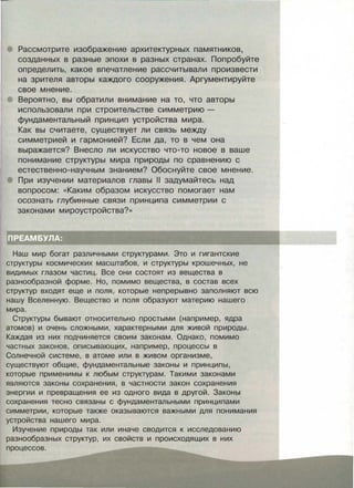 Рассмотрите изображение архитектурных памятников,
созданных в разные эпохи в разных странах. Попробуйте
определить, какое впечатление рассчитывали произвести
на зрителя авторы каждого сооружения. Аргументируйте
свое мнение.
Вероятно, вы обратили внимание на то, что авторы
использовали при строительстве симметрию -
фундаментальный принцип устройства мира.
Как вы считаете, существует ли связь между
симметрией и гармонией? Если да, то в чем она
выражается? Внесло ли искусство что-то новое в ваше
понимание структуры мира природы по сравнению с
естественно-научным знанием? Обоснуйте свое мнение.
При изучении материалов главы 11 задумайтесь над
вопросом: «Каким образом искусство помогает нам
осознать глубинные связи принципа симметрии с
законами мироустройства?»
Наш мир богат различными структурами. Это и гигантские
структуры космических масштабов, и структуры крошечных, не
видимых глазом частиц. Все они состоят из вещества в
разнообразной форме. Но, помимо вещества, в состав всех
структур входят еще и поля, которые непрерывно заполняют всю
нашу Вселенную. Вещество и поля образуют материю нашего
мира.
Структуры бывают относительно простыми (например, ядра
атомов) и очень сложными, характерными для живой природы.
Каждая из них подчиняется своим законам. Однако, помимо
частных законов, описывающих, например, процессы в
Солнечной системе, в атоме или в живом организме,
существуют общие, фундаментальные законы и принципы,
которые применимы к любым структурам. Такими законами
являются законы сохранения, в частности закон сохранения
энергии и превращения ее из одного вида в другой. Законы
сохранения тесно связаны с фундаментальными принципами
симметрии, которые также оказываются важными для понимания
устройства нашего мира.
Изучение природы так или иначе сводится к исследованию
разнообразных структур, их свойств и происходящих в них
процессов.
 