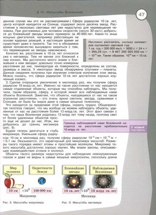 ------- --,..,.---- ---------- -----------·-·---·
1 15 Масwтабы Вселенной
данном случае мы его не рассматриваем.) Сфера радиусом 10 св. лет,
центр которой находится на Солнце, содержит около десятка звезд. Рас­
стояние в несколько световых лет уже недоступно для перемещения че­
ловека. При достижимых для человека скоростях (около 30 кмjс) добрать­
ся до ближайшей звезды можно примерно за 40 000 лет. Каких-то иных
мощных двигателей, например работающих на
основе ядерных реакций, в настоящее время не
существует даже в проекте . Так что в обозримое
время человечество вынуждено мириться с тем,
что перемещение на звезды невозможно.
Конечно же , расстояние в 10 св. лет относится
уже к мегамиру. Тем не менее это ближний к
нам космос . Мы достаточно много знаем о бли­
жайших к нам звездах: довольно точно измерены
Несложно рассчитать, сколько километ-
ров составляет световой год:
1 СВ . ГОД = 300 000 КМ/С Х 3600 С Х 24 Ч Х
х 365,25 сут. = 9 467 280 000 000 км ""
"" 1013
км. Таким образом, 1014
км "" 10 св.
лет.
расстояния до них, температура их поверхности, определены их состав,
размеры и масса. У некоторых звезд обнаружены спутники- планеты.
Данные сведения получены при изучении спектров излучения этих звезд.
Можно сказать, что сфера радиусом 1О св. лет достаточно хорошо изу­
ченный космос.
3. Сделав очередное увеличение в миллиард раз , мы получим сферу
радиусом 1О млрд св . лет . Именно на таком расстоянии от нас находятся
самые отдаленные объекты, которые мы способны наблюдать. Мы полу­
чили, таким образом , сферу , в которой лежат все наблюдаемые нами
объекты Вселенной. Заметим, что объекты, находящиеся от нас на таком
огромном расстоянии, - это очень яркие светила; звезда , сравнимая с
Солнцем , не была бы видна даже в самые мощные телескопы.
Что находится за пределами этой сферы, сказать трудно. Общеприня­
тая гипотеза говорит, что мы вообще не можем наблюдать объекты, уда­
ленные от нас на расстояния более 13 млрд св. лет. Этот факт связан с
тем, что наша Вселенная родилась 13 млрд лет тому назад, поэтому свет
от более удаленных объектов прос-
то еще не дошел до нас. Итак, мы
добрались до границ мегамира
(рис . 9).
Будем теперь двигаться в глубь
микромира. Уменьшив сферу радиу-
Граница наблюдаемой нами Вселенной на­
ходится на расстоянии приблизительно
10 млрд св . лет.
сом 10 см в миллиард раз, получим сферу радиусом 10-8
см= 10-10
м =
= О , 1 нм . Оказывается , это характерный для микромира масштаб. Разме­
ры такого порядка имеют атомы и простейшие молекулы . Микромир та­
кого масштаба достаточно хорошо изучен . Мы знаем законы , описываю­
щие взаимодействия атомов и молекул .
Объекты такого размера недоступны для наблюдения невооруженным
глазом и даже не видны в самые мощные микроскопы, поскольку длина
Окрестности
Земли
х 109
~
Макромир
Рис . 8. Масштабы макромира
Ближайшие
Мегамир
Рис. 9. Масштабы мегамира
 